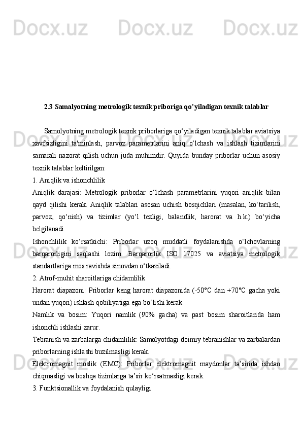 2.3 Samalyotning metrologik texnik priboriga qo’yiladigan texnik talablar
      Samolyotning metrologik texnik priborlariga qo‘yiladigan texnik talablar aviatsiya
xavfsizligini   ta'minlash,   parvoz   parametrlarini   aniq   o‘lchash   va   ishlash   tizimlarini
samarali   nazorat   qilish   uchun   juda   muhimdir.   Quyida   bunday   priborlar   uchun   asosiy
texnik talablar keltirilgan:
1. Aniqlik va ishonchlilik
Aniqlik   darajasi:   Metrologik   priborlar   o‘lchash   parametrlarini   yuqori   aniqlik   bilan
qayd   qilishi   kerak.   Aniqlik   talablari   asosan   uchish   bosqichlari   (masalan,   ko‘tarilish,
parvoz,   qo‘nish)   va   tizimlar   (yo‘l   tezligi,   balandlik,   harorat   va   h.k.)   bo‘yicha
belgilanadi.
Ishonchlilik   ko‘rsatkichi:   Priborlar   uzoq   muddatli   foydalanishda   o‘lchovlarning
barqarorligini   saqlashi   lozim.   Barqarorlik   ISO   17025   va   aviatsiya   metrologik
standartlariga mos ravishda sinovdan o‘tkaziladi.
2. Atrof-muhit sharoitlariga chidamlilik
Harorat   diapazoni:   Priborlar   keng  harorat   diapazonida   (-50°C   dan   +70°C   gacha   yoki
undan yuqori) ishlash qobiliyatiga ega bo‘lishi kerak.
Namlik   va   bosim:   Yuqori   namlik   (90%   gacha)   va   past   bosim   sharoitlarida   ham
ishonchli ishlashi zarur.
Tebranish va zarbalarga chidamlilik: Samolyotdagi doimiy tebranishlar va zarbalardan
priborlarning ishlashi buzilmasligi kerak.
Elektromagnit   moslik   (EMC):   Priborlar   elektromagnit   maydonlar   ta’sirida   ishdan
chiqmasligi va boshqa tizimlarga ta’sir ko‘rsatmasligi kerak.
3. Funktsionallik va foydalanish qulayligi