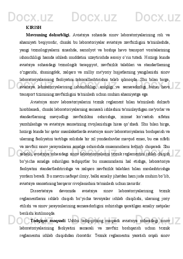 KIRISH
Mavzuning   dolzarbligi.   Aviatsiya   sohasida   sinov   laboratoriyalarining   roli   va
ahamiyati   beqiyosdir,   chunki   bu   laboratoriyalar   aviatsiya   xavfsizligini   ta'minlashda,
yangi   texnologiyalarni   sinashda,   samolyot   va   boshqa   havo   transport   vositalarining
ishonchliligi hamda ishlash muddatini uzaytirishda asosiy o‘rin tutadi. Hozirgi kunda
aviatsiya   sohasidagi   texnologik   taraqqiyot,   xavfsizlik   talablari   va   standartlarning
o‘zgarishi,   shuningdek,   xalqaro   va   milliy   me'yoriy   hujjatlarning   yangilanishi   sinov
laboratoriyalarining   faoliyatini   takomillashtirishni   talab   qilmoqda.   Shu   bilan   birga,
aviatsiya   laboratoriyalarining   ishonchliligi,   aniqligi   va   samaradorligi   butun   havo
transport tizimining xavfsizligini ta'minlash uchun muhim ahamiyatga ega.
Aviatsiya   sinov   laboratoriyalarini   texnik   reglament   bilan   ta'minlash   dolzarb
hisoblanadi, chunki laboratoriyalarning samarali ishlashini ta'minlaydigan me'yorlar va
standartlarning   mavjudligi   xavfsizlikni   oshirishga,   xizmat   ko‘rsatish   sifatini
yaxshilashga   va   aviatsiya   sanoatining   rivojlanishiga   hissa   qo‘shadi.   Shu   bilan   birga,
hozirgi kunda bir qator mamlakatlarda aviatsiya sinov laboratoriyalarini boshqarish va
ularning faoliyatini tartibga solishda bir xil yondashuvlar mavjud emas, bu esa sifatli
va xavfsiz sinov jarayonlarini amalga oshirishda muammolarni keltirib chiqaradi. Shu
sababli, aviatsiya sohasidagi sinov laboratoriyalarini texnik reglamentini ishlab chiqish
bo‘yicha   amalga   oshirilgan   tadqiqotlar   bu   muammolarni   hal   etishga,   laboratoriya
faoliyatini   standartlashtirishga   va   xalqaro   xavfsizlik   talablari   bilan   moslashtirishga
yordam beradi. Bu mavzu nafaqat ilmiy, balki amaliy jihatdan ham juda muhim bo‘lib,
aviatsiya sanoatining barqaror rivojlanishini ta'minlash uchun zarurdir.
Dissertatsiya   davomida   aviatsiya   sinov   laboratoriyalarining   texnik
reglamentlarini   ishlab   chiqish   bo‘yicha   tavsiyalar   ishlab   chiqilishi,   ularning   joriy
etilishi va sinov jarayonlarining samaradorligini oshirishga qaratilgan amaliy natijalar
berilishi kutilmoqda.
Tadqiqot   maqsadi   Ushbu   tadqiqotning   maqsadi   aviatsiya   sohasidagi   sinov
laboratoriyalarining   faoliyatini   samarali   va   xavfsiz   boshqarish   uchun   texnik
reglamentni   ishlab   chiqishdan   iboratdir.   Texnik   reglamentni   yaratish   orqali   sinov