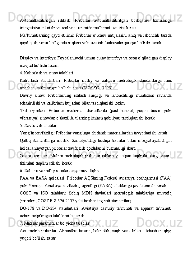 Avtomatlashtirilgan   ishlash:   Priborlar   avtomatlashtirilgan   boshqaruv   tizimlariga
integratsiya qilinishi va real vaqt rejimida ma’lumot uzatishi kerak.
Ma’lumotlarning   qayd   etilishi:   Priborlar   o‘lchov   natijalarini   aniq   va   ishonchli   tarzda
qayd qilib, zarur bo‘lganda saqlash yoki uzatish funksiyalariga ega bo‘lishi kerak.
Displey va interfeys: Foydalanuvchi uchun qulay interfeys va oson o‘qiladigan displey
mavjud bo‘lishi lozim.
4. Kalibrlash va sinov talablari
Kalibrlash   standartlari:   Priborlar   milliy   va   xalqaro   metrologik   standartlarga   mos
ravishda kalibrlangan bo‘lishi shart (ISO/IEC 17025).
Davriy   sinov:   Priborlarning   ishlash   aniqligi   va   ishonchliligi   muntazam   ravishda
tekshirilishi va kalibrlash hujjatlari bilan tasdiqlanishi lozim.
Test   rejimlari:   Priborlar   ekstremal   sharoitlarda   (past   harorat,   yuqori   bosim   yoki
vibratsiya) sinovdan o‘tkazilib, ularning ishlash qobiliyati tasdiqlanishi kerak.
5. Xavfsizlik talablari
Yong‘in xavfsizligi: Priborlar yong‘inga chidamli materiallardan tayyorlanishi kerak.
Qattiq   standartlarga   moslik:   Samolyotdagi   boshqa   tizimlar   bilan   integratsiyalashgan
holda ishlayotgan priborlar xavfsizlik qoidalarini buzmasligi shart.
Zaxira   tizimlari:   Muhim   metrologik  priborlar   ishlamay   qolgan   taqdirda  ularga   zaxira
tizimlari taqdim etilishi kerak.
6. Xalqaro va milliy standartlarga muvofiqlik
FAA   va   EASA   qoidalari:   Priborlar   AQShning   Federal   aviatsiya   boshqarmasi   (FAA)
yoki Yevropa Aviatsiya xavfsizligi agentligi (EASA) talablariga javob berishi kerak.
GOST   va   ISO   talablari:   Sobiq   MDH   davlatlari   metrologik   talablariga   muvofiq
(masalan, GOST R 8.596-2002 yoki boshqa tegishli standartlar).
DO-178   va   DO-254   standartlari:   Aviatsiya   dasturiy   ta’minoti   va   apparat   ta’minoti
uchun belgilangan talablarni bajarish.
7. Maxsus parametrlar bo‘yicha talablar
Aerometrik priborlar: Atmosfera bosimi, balandlik, vaqti-vaqti bilan o‘lchash aniqligi
yuqori bo‘lishi zarur.