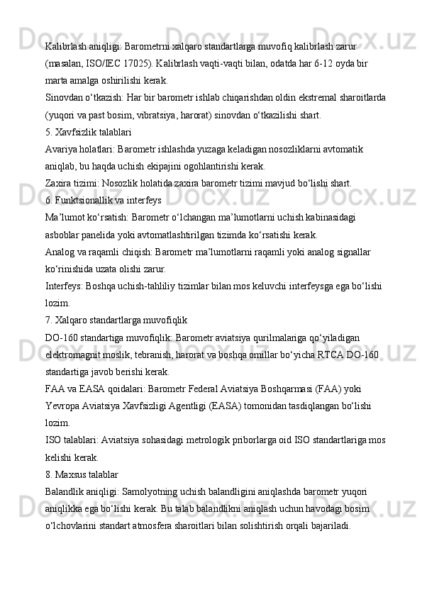 Kalibrlash aniqligi: Barometrni xalqaro standartlarga muvofiq kalibrlash zarur 
(masalan, ISO/IEC 17025). Kalibrlash vaqti-vaqti bilan, odatda har 6-12 oyda bir 
marta amalga oshirilishi kerak.
Sinovdan o‘tkazish: Har bir barometr ishlab chiqarishdan oldin ekstremal sharoitlarda 
(yuqori va past bosim, vibratsiya, harorat) sinovdan o‘tkazilishi shart.
5. Xavfsizlik talablari
Avariya holatlari: Barometr ishlashda yuzaga keladigan nosozliklarni avtomatik 
aniqlab, bu haqda uchish ekipajini ogohlantirishi kerak.
Zaxira tizimi: Nosozlik holatida zaxira barometr tizimi mavjud bo‘lishi shart.
6. Funktsionallik va interfeys
Ma’lumot ko‘rsatish: Barometr o‘lchangan ma’lumotlarni uchish kabinasidagi 
asboblar panelida yoki avtomatlashtirilgan tizimda ko‘rsatishi kerak.
Analog va raqamli chiqish: Barometr ma’lumotlarni raqamli yoki analog signallar 
ko‘rinishida uzata olishi zarur.
Interfeys: Boshqa uchish-tahliliy tizimlar bilan mos keluvchi interfeysga ega bo‘lishi 
lozim.
7. Xalqaro standartlarga muvofiqlik
DO-160 standartiga muvofiqlik: Barometr aviatsiya qurilmalariga qo‘yiladigan 
elektromagnit moslik, tebranish, harorat va boshqa omillar bo‘yicha RTCA DO-160 
standartiga javob berishi kerak.
FAA va EASA qoidalari: Barometr Federal Aviatsiya Boshqarmasi (FAA) yoki 
Yevropa Aviatsiya Xavfsizligi Agentligi (EASA) tomonidan tasdiqlangan bo‘lishi 
lozim.
ISO talablari: Aviatsiya sohasidagi metrologik priborlarga oid ISO standartlariga mos 
kelishi kerak.
8. Maxsus talablar
Balandlik aniqligi: Samolyotning uchish balandligini aniqlashda barometr yuqori 
aniqlikka ega bo‘lishi kerak. Bu talab balandlikni aniqlash uchun havodagi bosim 
o‘lchovlarini standart atmosfera sharoitlari bilan solishtirish orqali bajariladi.