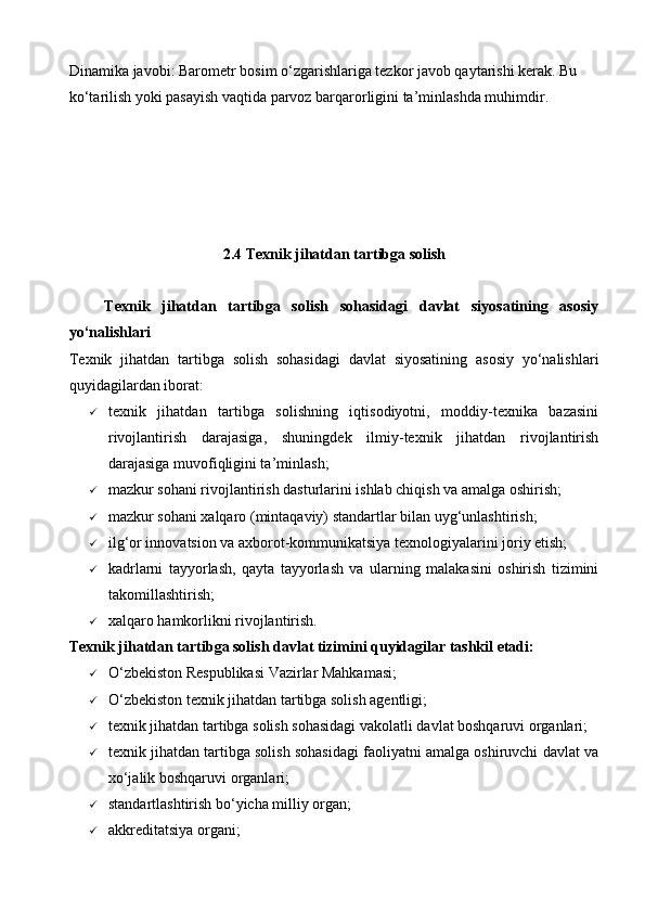 Dinamika javobi: Barometr bosim o‘zgarishlariga tezkor javob qaytarishi kerak. Bu 
ko‘tarilish yoki pasayish vaqtida parvoz barqarorligini ta’minlashda muhimdir.
2.4 Texnik jihatdan tartibga solish
      Texnik   jihatdan   tartibga   solish   sohasidagi   davlat   siyosatining   asosiy
yo‘nalishlari
Texnik   jihatdan   tartibga   solish   sohasidagi   davlat   siyosatining   asosiy   yo‘nalishlari
quyidagilardan iborat:
 texnik   jihatdan   tartibga   solishning   iqtisodiyotni,   moddiy-texnika   bazasini
rivojlantirish   darajasiga,   shuningdek   ilmiy-texnik   jihatdan   rivojlantirish
darajasiga muvofiqligini ta’minlash;
 mazkur sohani rivojlantirish dasturlarini ishlab chiqish va amalga oshirish;
 mazkur sohani xalqaro (mintaqaviy) standartlar bilan uyg‘unlashtirish;
 ilg‘or innovatsion va axborot-kommunikatsiya texnologiyalarini joriy etish;
 kadrlarni   tayyorlash,   qayta   tayyorlash   va   ularning   malakasini   oshirish   tizimini
takomillashtirish;
 xalqaro hamkorlikni rivojlantirish.
Texnik jihatdan tartibga solish davlat tizimini quyidagilar tashkil etadi:
 O‘zbekiston Respublikasi Vazirlar Mahkamasi;
 O‘zbekiston texnik jihatdan tartibga solish agentligi;
 texnik jihatdan tartibga solish sohasidagi vakolatli davlat boshqaruvi organlari;
 texnik jihatdan tartibga solish sohasidagi faoliyatni amalga oshiruvchi davlat va
xo‘jalik boshqaruvi organlari;
 standartlashtirish bo‘yicha milliy organ;
 akkreditatsiya organi;