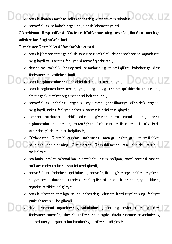  texnik jihatdan tartibga solish sohasidagi ekspert komissiyalari;
 muvofiqlikni baholash organlari, sinash laboratoriyalari.
O‘zbekiston   Respublikasi   Vazirlar   Mahkamasining   texnik   jihatdan   tartibga
solish sohasidagi vakolatlari
O‘zbekiston Respublikasi Vazirlar Mahkamasi:
 texnik jihatdan tartibga solish sohasidagi vakolatli davlat boshqaruvi organlarini
belgilaydi va ularning faoliyatini muvofiqlashtiradi;
 davlat   va   xo‘jalik   boshqaruvi   organlarining   muvofiqlikni   baholashga   doir
faoliyatini muvofiqlashtiradi;
 texnik reglamentlarni ishlab chiqish dasturini tasdiqlaydi;
 texnik   reglamentlarni   tasdiqlaydi,   ularga   o‘zgartish   va   qo‘shimchalar   kiritadi,
shuningdek mazkur reglamentlarni bekor qiladi;
 muvofiqlikni   baholash   organini   tayinlovchi   (notifikatsiya   qiluvchi)   organni
belgilaydi, uning faoliyati sohasini va vazifalarini tasdiqlaydi;
 axborot   markazini   tashkil   etish   to‘g‘risida   qaror   qabul   qiladi,   texnik
reglamentlar,   standartlar,   muvofiqlikni   baholash   tartib-taomillari   to‘g‘risida
xabardor qilish tartibini belgilaydi;
 O‘zbekiston   Respublikasidan   tashqarida   amalga   oshirilgan   muvofiqlikni
baholash   natijalarining   O‘zbekiston   Respublikasida   tan   olinishi   tartibini
tasdiqlaydi;
 majburiy   davlat   ro‘yxatidan   o‘tkazilishi   lozim   bo‘lgan,   xavf   darajasi   yuqori
bo‘lgan mahsulotlar ro‘yxatini tasdiqlaydi;
 muvofiqlikni   baholash   qoidalarini,   muvofiqlik   to‘g‘risidagi   deklaratsiyalarni
ro‘yxatdan   o‘tkazish,   ularning   amal   qilishini   to‘xtatib   turish,   qayta   tiklash,
tugatish tartibini belgilaydi;
 texnik   jihatdan   tartibga   solish   sohasidagi   ekspert   komissiyalarining   faoliyat
yuritish tartibini belgilaydi;
 davlat   nazorati   organlarining   vakolatlarini,   ularning   davlat   nazoratiga   doir
faoliyatini  muvofiqlashtirish tartibini, shuningdek  davlat  nazorati  organlarining
akkreditatsiya organi bilan hamkorligi tartibini tasdiqlaydi;