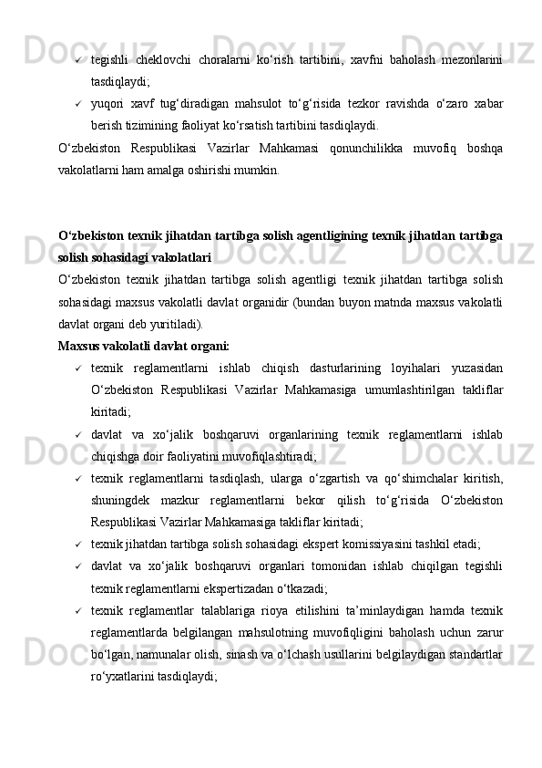  tegishli   cheklovchi   choralarni   ko‘rish   tartibini,   xavfni   baholash   mezonlarini
tasdiqlaydi;
 yuqori   xavf   tug‘diradigan   mahsulot   to‘g‘risida   tezkor   ravishda   o‘zaro   xabar
berish tizimining faoliyat ko‘rsatish tartibini tasdiqlaydi.
O‘zbekiston   Respublikasi   Vazirlar   Mahkamasi   qonunchilikka   muvofiq   boshqa
vakolatlarni ham amalga oshirishi mumkin.
 
O‘zbekiston texnik jihatdan tartibga solish agentligining texnik jihatdan tartibga
solish sohasidagi vakolatlari
O‘zbekiston   texnik   jihatdan   tartibga   solish   agentligi   texnik   jihatdan   tartibga   solish
sohasidagi maxsus vakolatli davlat organidir (bundan buyon matnda maxsus vakolatli
davlat organi deb yuritiladi).
Maxsus vakolatli davlat organi:
 texnik   reglamentlarni   ishlab   chiqish   dasturlarining   loyihalari   yuzasidan
O‘zbekiston   Respublikasi   Vazirlar   Mahkamasiga   umumlashtirilgan   takliflar
kiritadi;
 davlat   va   xo‘jalik   boshqaruvi   organlarining   texnik   reglamentlarni   ishlab
chiqishga doir faoliyatini muvofiqlashtiradi;
 texnik   reglamentlarni   tasdiqlash,   ularga   o‘zgartish   va   qo‘shimchalar   kiritish,
shuningdek   mazkur   reglamentlarni   bekor   qilish   to‘g‘risida   O‘zbekiston
Respublikasi Vazirlar Mahkamasiga takliflar kiritadi;
 texnik jihatdan tartibga solish sohasidagi ekspert komissiyasini tashkil etadi;
 davlat   va   xo‘jalik   boshqaruvi   organlari   tomonidan   ishlab   chiqilgan   tegishli
texnik reglamentlarni ekspertizadan o‘tkazadi;
 texnik   reglamentlar   talablariga   rioya   etilishini   ta’minlaydigan   hamda   texnik
reglamentlarda   belgilangan   mahsulotning   muvofiqligini   baholash   uchun   zarur
bo‘lgan, namunalar olish, sinash va o‘lchash usullarini belgilaydigan standartlar
ro‘yxatlarini tasdiqlaydi;