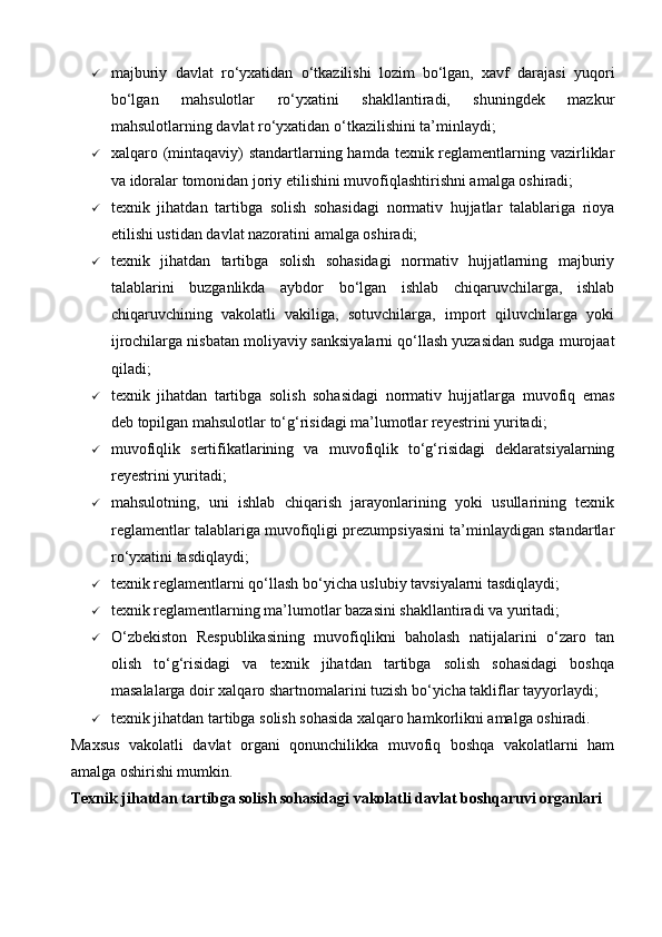  majburiy   davlat   ro‘yxatidan   o‘tkazilishi   lozim   bo‘lgan,   xavf   darajasi   yuqori
bo‘lgan   mahsulotlar   ro‘yxatini   shakllantiradi,   shuningdek   mazkur
mahsulotlarning davlat ro‘yxatidan o‘tkazilishini ta’minlaydi;
 xalqaro (mintaqaviy)  standartlarning hamda texnik reglamentlarning vazirliklar
va idoralar tomonidan joriy etilishini muvofiqlashtirishni amalga oshiradi;
 texnik   jihatdan   tartibga   solish   sohasidagi   normativ   hujjatlar   talablariga   rioya
etilishi ustidan davlat nazoratini amalga oshiradi;
 texnik   jihatdan   tartibga   solish   sohasidagi   normativ   hujjatlarning   majburiy
talablarini   buzganlikda   aybdor   bo‘lgan   ishlab   chiqaruvchilarga,   ishlab
chiqaruvchining   vakolatli   vakiliga,   sotuvchilarga,   import   qiluvchilarga   yoki
ijrochilarga nisbatan moliyaviy sanksiyalarni qo‘llash yuzasidan sudga murojaat
qiladi;
 texnik   jihatdan   tartibga   solish   sohasidagi   normativ   hujjatlarga   muvofiq   emas
deb topilgan mahsulotlar to‘g‘risidagi ma’lumotlar reyestrini yuritadi;
 muvofiqlik   sertifikatlarining   va   muvofiqlik   to‘g‘risidagi   deklaratsiyalarning
reyestrini yuritadi;
 mahsulotning,   uni   ishlab   chiqarish   jarayonlarining   yoki   usullarining   texnik
reglamentlar talablariga muvofiqligi prezumpsiyasini ta’minlaydigan standartlar
ro‘yxatini tasdiqlaydi;
 texnik reglamentlarni qo‘llash bo‘yicha uslubiy tavsiyalarni tasdiqlaydi;
 texnik reglamentlarning ma’lumotlar bazasini shakllantiradi va yuritadi;
 O‘zbekiston   Respublikasining   muvofiqlikni   baholash   natijalarini   o‘zaro   tan
olish   to‘g‘risidagi   va   texnik   jihatdan   tartibga   solish   sohasidagi   boshqa
masalalarga doir xalqaro shartnomalarini tuzish bo‘yicha takliflar tayyorlaydi;
 texnik jihatdan tartibga solish sohasida xalqaro hamkorlikni amalga oshiradi.
Maxsus   vakolatli   davlat   organi   qonunchilikka   muvofiq   boshqa   vakolatlarni   ham
amalga oshirishi mumkin.
Texnik jihatdan tartibga solish sohasidagi vakolatli davlat boshqaruvi organlari