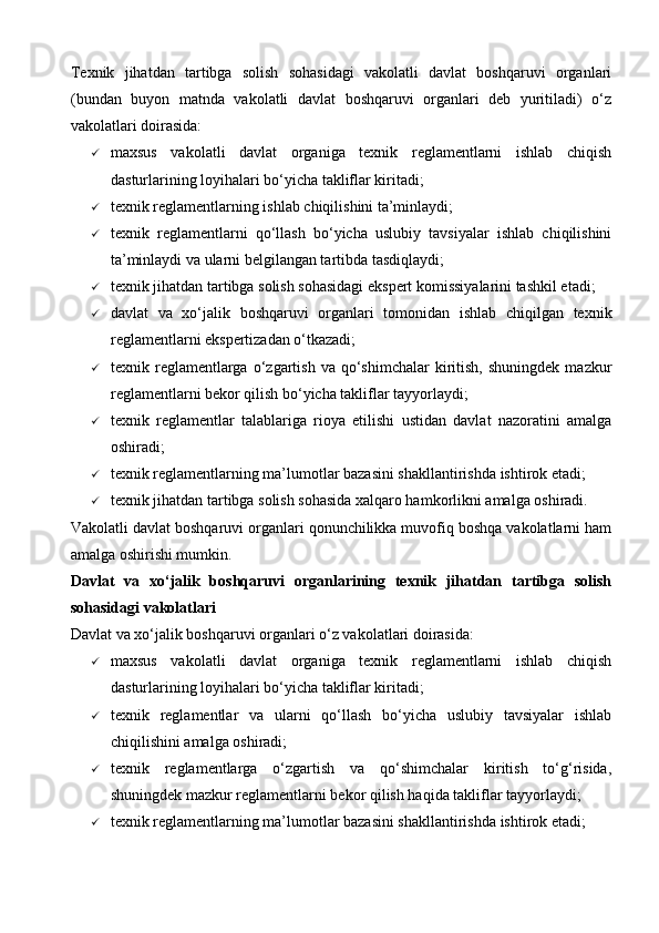 Texnik   jihatdan   tartibga   solish   sohasidagi   vakolatli   davlat   boshqaruvi   organlari
(bundan   buyon   matnda   vakolatli   davlat   boshqaruvi   organlari   deb   yuritiladi)   o‘z
vakolatlari doirasida:
 maxsus   vakolatli   davlat   organiga   texnik   reglamentlarni   ishlab   chiqish
dasturlarining loyihalari bo‘yicha takliflar kiritadi;
 texnik reglamentlarning ishlab chiqilishini ta’minlaydi;
 texnik   reglamentlarni   qo‘llash   bo‘yicha   uslubiy   tavsiyalar   ishlab   chiqilishini
ta’minlaydi va ularni belgilangan tartibda tasdiqlaydi;
 texnik jihatdan tartibga solish sohasidagi ekspert komissiyalarini tashkil etadi;
 davlat   va   xo‘jalik   boshqaruvi   organlari   tomonidan   ishlab   chiqilgan   texnik
reglamentlarni ekspertizadan o‘tkazadi;
 texnik  reglamentlarga  o‘zgartish  va  qo‘shimchalar  kiritish,  shuningdek   mazkur
reglamentlarni bekor qilish bo‘yicha takliflar tayyorlaydi;
 texnik   reglamentlar   talablariga   rioya   etilishi   ustidan   davlat   nazoratini   amalga
oshiradi;
 texnik reglamentlarning ma’lumotlar bazasini shakllantirishda ishtirok etadi;
 texnik jihatdan tartibga solish sohasida xalqaro hamkorlikni amalga oshiradi.
Vakolatli davlat boshqaruvi organlari qonunchilikka muvofiq boshqa vakolatlarni ham
amalga oshirishi mumkin.
Davlat   va   xo‘jalik   boshqaruvi   organlarining   texnik   jihatdan   tartibga   solish
sohasidagi vakolatlari
Davlat va xo‘jalik boshqaruvi organlari o‘z vakolatlari doirasida:
 maxsus   vakolatli   davlat   organiga   texnik   reglamentlarni   ishlab   chiqish
dasturlarining loyihalari bo‘yicha takliflar kiritadi;
 texnik   reglamentlar   va   ularni   qo‘llash   bo‘yicha   uslubiy   tavsiyalar   ishlab
chiqilishini amalga oshiradi;
 texnik   reglamentlarga   o‘zgartish   va   qo‘shimchalar   kiritish   to‘g‘risida,
shuningdek mazkur reglamentlarni bekor qilish haqida takliflar tayyorlaydi;
 texnik reglamentlarning ma’lumotlar bazasini shakllantirishda ishtirok etadi;