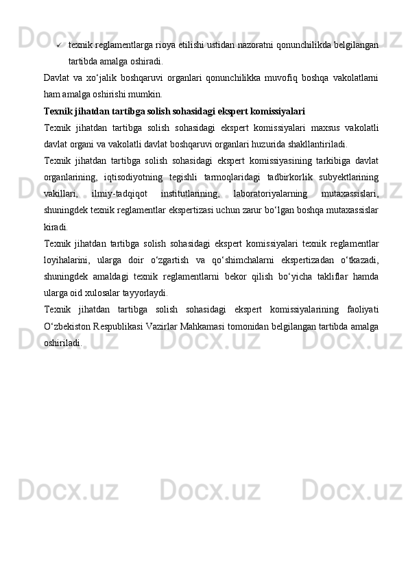  texnik reglamentlarga rioya etilishi ustidan nazoratni qonunchilikda belgilangan
tartibda amalga oshiradi.
Davlat   va   xo‘jalik   boshqaruvi   organlari   qonunchilikka   muvofiq   boshqa   vakolatlarni
ham amalga oshirishi mumkin.
Texnik jihatdan tartibga solish sohasidagi ekspert komissiyalari
Texnik   jihatdan   tartibga   solish   sohasidagi   ekspert   komissiyalari   maxsus   vakolatli
davlat organi va vakolatli davlat boshqaruvi organlari huzurida shakllantiriladi.
Texnik   jihatdan   tartibga   solish   sohasidagi   ekspert   komissiyasining   tarkibiga   davlat
organlarining,   iqtisodiyotning   tegishli   tarmoqlaridagi   tadbirkorlik   subyektlarining
vakillari,   ilmiy-tadqiqot   institutlarining,   laboratoriyalarning   mutaxassislari,
shuningdek texnik reglamentlar ekspertizasi uchun zarur bo‘lgan boshqa mutaxassislar
kiradi.
Texnik   jihatdan   tartibga   solish   sohasidagi   ekspert   komissiyalari   texnik   reglamentlar
loyihalarini,   ularga   doir   o‘zgartish   va   qo‘shimchalarni   ekspertizadan   o‘tkazadi,
shuningdek   amaldagi   texnik   reglamentlarni   bekor   qilish   bo‘yicha   takliflar   hamda
ularga oid xulosalar tayyorlaydi.
Texnik   jihatdan   tartibga   solish   sohasidagi   ekspert   komissiyalarining   faoliyati
O‘zbekiston Respublikasi Vazirlar Mahkamasi tomonidan belgilangan tartibda amalga
oshiriladi.