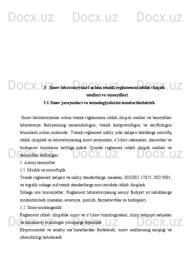 3 Sinov laboratoryalari uchun texnik reglamentni ishlab chiqish
usullari va tamoyillari
3.1 Sinov jarayonlari va texnologiyalarini standartlashtirish
  Sinov laboratoriyalari uchun texnik reglamentni ishlab chiqish usullari va tamoyillari
laboratoriya   faoliyatining   samaradorligini,   texnik   kompetentligini   va   xavfsizligini
ta'minlash uchun muhimdir. Texnik reglament milliy yoki xalqaro talablarga muvofiq
ishlab chiqiladi va laboratoriyaning sinov jarayonlari, o‘lchov uskunalari, sharoitlari va
boshqaruv   tizimlarini   tartibga   soladi.   Quyida   reglament   ishlab   chiqish   usullari   va
tamoyillari keltirilgan:
1. Asosiy tamoyillar
1.1. Moslik va muvofiqlik
Texnik reglament xalqaro va milliy standartlarga, masalan, ISO/IEC 17025, ISO 9001,
va tegishli sohaga oid texnik standartlarga mos ravishda ishlab chiqiladi.
Sohaga   xos   xususiyatlar:   Reglament   laboratoriyaning   asosiy   faoliyat   yo‘nalishlariga
moslashtiriladi (masalan, aviatsiya, qurilish, farmatsevtika va boshqalar).
1.2. Ilmiy asoslanganlik
Reglament ishlab chiqishda sinov va o‘lchov texnologiyalari, ilmiy tadqiqot natijalari
va zamonaviy texnologik yutuqlarga tayaniladi.
Eksperimental   va   amaliy   ma’lumotlardan   foydalanib,   sinov   usullarining   aniqligi   va
ishonchliligi baholanadi.
