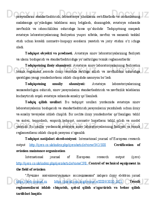 jarayonlarini   standartlashtirish,   laboratoriya   jihozlarini   sertifikatlash   va   xodimlarning
malakasiga   qo‘yiladigan   talablarni   aniq   belgilash,   shuningdek,   aviatsiya   sohasida
xavfsizlik   va   ishonchlilikni   oshirishga   hissa   qo‘shishdir.   Tadqiqotning   maqsadi
aviatsiya   laboratoriyalarining   faoliyatini   yuqori   sifatda,   xavfsiz   va   samarali   tashkil
etish   uchun   kerakli   normativ-huquqiy   asoslarni   yaratish   va   joriy   etishni   o‘z   ichiga
oladi.
Tadqiqot   obyekti   va   predmeti.   Aviatsiya   sinov   laboratoriyalarining   faoliyati
va ularni boshqarish va standartlashtirishga yo‘naltirilgan texnik reglamentlardir.
Tadqiqotning ilmiy ahamiyati:  Aviatsiya sinov laboratoriyalarining faoliyatini
texnik   reglament   asosida   ilmiy   ravishda   tartibga   solish   va   xavfsizlikni   oshirishga
qaratilgan yangi yondashuvlarni ishlab chiqishda namoyon bo‘ladi.
Tadqiqotning   amaliy   ahamiyati:   Aviatsiya   laboratoriyalarining
samaradorligini oshirish, sinov jarayonlarini standartlashtirish va xavfsizlik talablarini
kuchaytirish orqali aviatsiya sohasida amaliy qo‘llaniladi.
Tadqiq   qilish   usullari :   Bu   tadqiqot   usullari   yordamida   aviatsiya   sinov
laboratoriyalarini boshqarish va standartlashtirish jarayonlarini yaxshilash uchun ilmiy
va amaliy tavsiyalar ishlab chiqildi. Bir nechta ilmiy yondashuvlar qo‘llanilgan: tahlil
va   sintez,   taqqoslash,   empirik   tadqiqot,   normativ   hujjatlarni   tahlil   qilish   va   model
yaratish. Bu usullar yordamida aviatsiya sinov laboratoriyalarining faoliyati va texnik
reglamentlarni ishlab chiqish jarayoni o‘rganildi.
Tadqiqot  natijalari  abrobatsiyasi:   International  journal  of  European  research
output   http://ijero.co.uk/index.php/ijero/article/view/342/308     Certification   of
aviation maintance organization
International   journal   of   European   research   output   (ijero)
http://ijero.co.uk/index.php/ijero/article/view/298           Control of technical equipment in
the field of aviation
" Лучшие       интеллектуальные     исследования "   xalqaro   ilmiy   elektron   jurnal
https://web-journal.ru   https://portal.issn.org/resource/ISSN/3030-3621   Texnik
reglamentlarni   ishlab   chiqarish,   qabul   qilish   o’zgartirish   va   bekor   qilish
tartiblari haqida