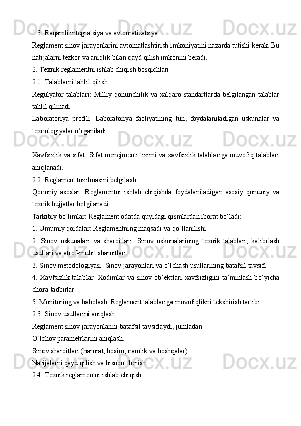 1.3. Raqamli integratsiya va avtomatizatsiya
Reglament sinov jarayonlarini avtomatlashtirish imkoniyatini nazarda tutishi kerak. Bu
natijalarni tezkor va aniqlik bilan qayd qilish imkonini beradi.
2. Texnik reglamentni ishlab chiqish bosqichlari
2.1. Talablarni tahlil qilish
Regulyator   talablari:   Milliy  qonunchilik  va  xalqaro  standartlarda  belgilangan  talablar
tahlil qilinadi.
Laboratoriya   profili:   Laboratoriya   faoliyatining   turi,   foydalaniladigan   uskunalar   va
texnologiyalar o‘rganiladi.
Xavfsizlik va sifat: Sifat menejmenti tizimi va xavfsizlik talablariga muvofiq talablari
aniqlanadi.
2.2. Reglament tuzilmasini belgilash
Qonuniy   asoslar:   Reglamentni   ishlab   chiqishda   foydalaniladigan   asosiy   qonuniy   va
texnik hujjatlar belgilanadi.
Tarkibiy bo‘limlar: Reglament odatda quyidagi qismlardan iborat bo‘ladi:
1. Umumiy qoidalar: Reglamentning maqsadi va qo‘llanilishi.
2.   Sinov   uskunalari   va   sharoitlari:   Sinov   uskunalarining   texnik   talablari,   kalibrlash
usullari va atrof-muhit sharoitlari.
3. Sinov metodologiyasi: Sinov jarayonlari va o‘lchash usullarining batafsil tavsifi.
4. Xavfsizlik  talablar:  Xodimlar  va  sinov  ob’ektlari   xavfsizligini  ta’minlash  bo‘yicha
chora-tadbirlar.
5. Monitoring va baholash: Reglament talablariga muvofiqlikni tekshirish tartibi.
2.3. Sinov usullarini aniqlash
Reglament sinov jarayonlarini batafsil tavsiflaydi, jumladan:
O‘lchov parametrlarini aniqlash.
Sinov sharoitlari (harorat, bosim, namlik va boshqalar).
Natijalarni qayd qilish va hisobot berish.
2.4. Texnik reglamentni ishlab chiqish