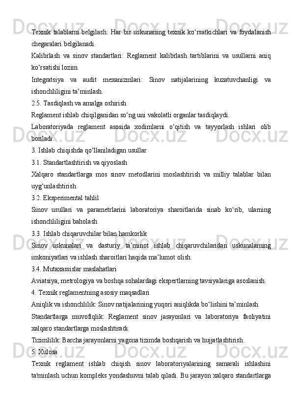 Texnik   talablarni   belgilash:   Har   bir   uskunaning   texnik  ko‘rsatkichlari   va   foydalanish
chegaralari belgilanadi.
Kalibrlash   va   sinov   standartlari:   Reglament   kalibrlash   tartiblarini   va   usullarni   aniq
ko‘rsatishi lozim.
Integratsiya   va   audit   mexanizmlari:   Sinov   natijalarining   kuzatuvchanligi   va
ishonchliligini ta’minlash.
2.5. Tasdiqlash va amalga oshirish
Reglament ishlab chiqilganidan so‘ng uni vakolatli organlar tasdiqlaydi.
Laboratoriyada   reglament   asosida   xodimlarni   o‘qitish   va   tayyorlash   ishlari   olib
boriladi.
3. Ishlab chiqishda qo‘llaniladigan usullar
3.1. Standartlashtirish va qiyoslash
Xalqaro   standartlarga   mos   sinov   metodlarini   moslashtirish   va   milliy   talablar   bilan
uyg‘unlashtirish.
3.2. Eksperimental tahlil
Sinov   usullari   va   parametrlarini   laboratoriya   sharoitlarida   sinab   ko‘rib,   ularning
ishonchliligini baholash.
3.3. Ishlab chiqaruvchilar bilan hamkorlik
Sinov   uskunalari   va   dasturiy   ta’minot   ishlab   chiqaruvchilaridan   uskunalarning
imkoniyatlari va ishlash sharoitlari haqida ma’lumot olish.
3.4. Mutaxassislar maslahatlari
Aviatsiya, metrologiya va boshqa sohalardagi ekspertlarning tavsiyalariga asoslanish.
4. Texnik reglamentning asosiy maqsadlari
Aniqlik va ishonchlilik: Sinov natijalarining yuqori aniqlikda bo‘lishini ta’minlash.
Standartlarga   muvofiqlik:   Reglament   sinov   jarayonlari   va   laboratoriya   faoliyatini
xalqaro standartlarga moslashtiradi.
Tizimlilik: Barcha jarayonlarni yagona tizimda boshqarish va hujjatlashtirish.
5. Xulosa
Texnik   reglament   ishlab   chiqish   sinov   laboratoriyalarining   samarali   ishlashini
ta'minlash uchun kompleks yondashuvni talab qiladi. Bu jarayon xalqaro standartlarga