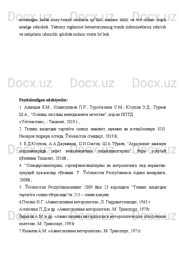 asoslangan   holda   ilmiy-texnik   usullarni   qo‘llab,   maxsus   tahlil   va   test   ishlari   orqali
amalga oshiriladi. Yakuniy reglament laboratoriyaning texnik imkoniyatlarini oshirish
va natijalarni ishonchli qilishda muhim vosita bo‘ladi.
Foydalanilgan adabiyotlar:
1.   Ахмедов   Б.М.,   Исматуллаев   П.Р.,   Туробжонов   С.М.,   Юсупов   Э.Д.,   Тураев
Ш.А., “Основы системы менеджмента качества”, изд-во ИПТД
«Узбекистан», - Ташкент, 2019 г.,
2.   Техник   жиҳатдан   тартибга   солиш:   амалиёт,   муаммо   ва   истиқболлари.   И.И.
Насиров таҳрири остида, Ўзбекистон стандарт, 2019 й,
3.   Б.Д.Юсупов,   А.А.Джуманов,   О.И.Соатов,   Ш.А.Тўраев,   “Агросаноат   мажмуи
корхоналарида   сифат   менежментини   ташкиллаштириш”,   ўқув-   услубий
қўлланма Тошкент, 2016й.,
4.   “Стандартлаштириш,   сертификатлаштириш   ва   метрологияга   оид   норматив-
хуқуқий   хужжатлар   тўплами.   Т.:   Ўзбекистон   Республикаси   Адлия   вазирлиги,
2008й.,
5.   Ўзбекистон   Республикасининг   2009   йил   23   апрелдаги   “Техник   жиҳатдан
тартибга солиш тўғрисида”ги 213 – сонли қонуни.
6.Пчелко И.Г. «Авиатсионная метерология», Л: Гидрометеоиздат, 1963 г. 
Астапенко П.Д.и др. «Авиатсионная метерология», М: Транспорт, 1979г. 
Баранов А.М. и др. «Авиатсионная метерология и метерологическое обеспечение
полетов», М: Транспорт, 1993г. 
7.Яковлев А.М. «Авиатсионная метерология», М: Транспорт, 1971г.