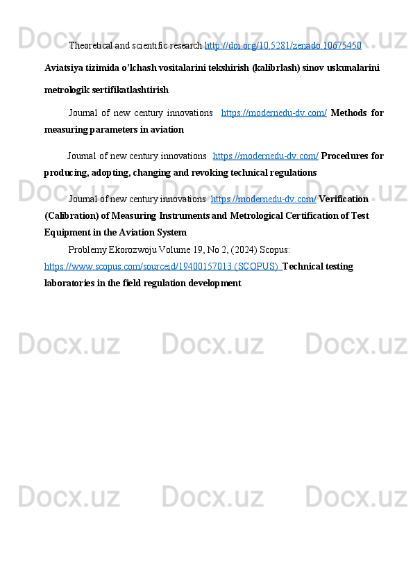 Theoretical and scientific research  http://doi.org/10.5281/zenado.10675450  
Aviatsiya tizimida o’lchash vositalarini tekshirish (kalibrlash) sinov uskunalarini 
metrologik sertifikatlashtirish
Journal   of   new   century   innovations     https://modernedu-dv.com/   Methods   for
measuring   parameters   in  aviation
         Journal of new century innovations    https://modernedu-dv.com/   Procedures for
producing, adopting, changing and revoking technical regulations
Journal of new century innovations   https://modernedu-dv.com/   Verification 
(Calibration) of Measuring Instruments and Metrological Certification of Test 
Equipment in the Aviation System
Problemy Ekorozwoju  Volume 19, No 2, (2024)  Scopus: 
https://www.scopus.com/sourceid/19400157013     (SCOPUS)      Technical testing 
laboratories in the field regulation development