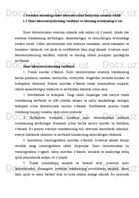 I Aviatsiya sohasidagi sinov laboratoryalari faoliyatini umumiy tahlili
1.1 Sinov laboratoriyalarining vazifalari va ularning avatsiyadagi o’rni
Sinov laboratoriyalari  aviatsiya sohasida  juda  muhim  rol  o‘ynaydi,  chunki  ular
aviatsiya   texnikasining   xavfsizligini,   samaradorligini   va   ishonchliligini   ta'minlashga
yordam   beradi.   Ushbu   laboratoriyalar   turli   aviatsiya   texnikalari,   asbob-uskunalari   va
tizimlarini   tekshirish,  test   qilish  va  sertifikatlash  bilan shug‘ullanadi.  Aviatsiya  sinov
laboratoriyalarining   vazifalari,   tuzilishi   va   ularning   ishlash   prinsiplari   quyidagicha
ta'riflanadi:
Sinov laboratoriyalarining vazifalari
1.   Texnik   sinovlar   o‘tkazish.   Sinov   laboratoriyalari   aviatsiya   texnikasining
barcha qismlarini, masalan, samolyotlar, vertolyotlar, dvigatellar, avionika tizimlari va
boshqalarni   tekshiradi.   Bularni   sinovdan   o‘tkazish   texnik   xususiyatlarni   aniqlash,
ishlash samaradorligini tekshirish va xavfsizlikni baholash uchun zarur.
2.   Sertifikatlash   va   tasdiqlash.   Yangi   ishlab   chiqarilgan   yoki   mavjud   texnik
vositalarning   xavfsizlik   va   sifat   jihatdan   xalqaro   va   milliy   standartlarga   mosligini
tasdiqlash   uchun   laboratoriyalar   sinovlar   o‘tkazadi.   Sertifikatlash   jarayoni   texnik
vositaning huquqiy ruxsatini olish uchun muhimdir.
3.   Xavfsizlikni   ta'minlash.   Aviatsiya   sinov   laboratoriyalari   aviatsiya
vositalarining   xavfsizligini   ta'minlash   uchun   barcha   zaruriy   sinovlar   va   tahlillarni
o‘tkazadi.  Bu jarayon aviatsiya  texnikalarining turli  ekstremal  sharoitlarda ishlashini,
avariya holatlarida ishlashini va xavfsizlik tizimlarining ishonchliligini tekshiradi.
4.   Innovatsion   texnologiyalarni   sinovdan   o‘tkazish.   Aviatsiya   sanoati   doimiy
ravishda   yangi   texnologiyalarni   ishlab   chiqmoqda.   Sinov   laboratoriyalari   bu
texnologiyalarni   o‘rganib,   ularni   sinovdan   o‘tkazish,   baholash   va   amaliyotga   tatbiq
qilish jarayonlarida muhim rol o‘ynaydi.
5.   Texnik   nosozliklarni   aniqlash   va   bartaraf   etish.   Aviatsiya   sinov
laboratoriyalari,   shuningdek,   aviatsiya   texnikasining   nosozliklarini   aniqlash,   ularni
tahlil   qilish   va   ularni   bartaraf   etish   bo‘yicha   ishlarni   amalga   oshiradi.   Bu   jarayonda