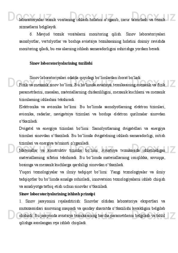 laboratoriyalar   texnik   vositaning   ishlash   holatini   o‘rganib,   zarur   ta'mirlash   va   texnik
xizmatlarni belgilaydi.
6.   Mavjud   texnik   vositalarni   monitoring   qilish.   Sinov   laboratoriyalari
samolyotlar,   vertolyotlar   va   boshqa   aviatsiya   texnikasining   holatini   doimiy   ravishda
monitoring qiladi, bu esa ularning ishlash samaradorligini oshirishga yordam beradi.
Sinov laboratoriyalarining tuzilishi
Sinov laboratoriyalari odatda quyidagi bo‘limlardan iborat bo‘ladi:
Fizik va mexanik sinov bo‘limi: Bu bo‘limda aviatsiya texnikasining mexanik va fizik
parametrlarini, masalan, materiallarning chidamliligini, mexanik kuchlarni va mexanik
tizimlarning ishlashini tekshiradi.
Elektronika   va   avionika   bo‘limi:   Bu   bo‘limda   samolyotlarning   elektron   tizimlari,
avionika,   radarlar,   navigatsiya   tizimlari   va   boshqa   elektron   qurilmalar   sinovdan
o‘tkaziladi.
Dvigatel   va   energiya   tizimlari   bo‘limi:   Samolyotlarning   dvigatellari   va   energiya
tizimlari sinovdan o‘tkaziladi. Bu bo‘limda dvigatelning ishlash samaradorligi, isitish
tizimlari va energiya ta'minoti o‘rganiladi.
Materiallar   va   konstruktiv   tizimlar   bo‘limi:   Aviatsiya   texnikasida   ishlatiladigan
materiallarning   sifatini   tekshiradi.   Bu   bo‘limda   materiallarning   issiqlikka,   sovuqqa,
bosimga va mexanik kuchlarga qarshiligi sinovdan o‘tkaziladi.
Yuqori   texnologiyalar   va   ilmiy   tadqiqot   bo‘limi:   Yangi   texnologiyalar   va   ilmiy
tadqiqotlar bu bo‘limda amalga oshiriladi, innovatsion texnologiyalarni ishlab chiqish
va amaliyotga tatbiq etish uchun sinovlar o‘tkaziladi.
Sinov laboratoriyalarining ishlash prinsipi
1.   Sinov   jarayonini   rejalashtirish:   Sinovlar   oldidan   laboratoriya   ekspertlari   va
mutaxassislari sinovning maqsadi va qanday sharoitda o‘tkazilishi kerakligini belgilab
olishadi. Bu jarayonda aviatsiya texnikasining barcha parametrlarini belgilash va tahlil
qilishga asoslangan reja ishlab chiqiladi.
