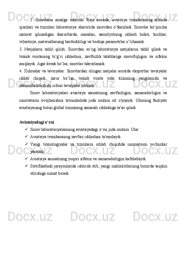 2.   Sinovlarni   amalga   oshirish:   Reja   asosida,   aviatsiya   texnikasining   alohida
qismlari   va   tizimlari   laboratoriya   sharoitida   sinovdan   o‘tkaziladi.   Sinovlar   ko‘pincha
nazorat   qilinadigan   sharoitlarda,   masalan,   samolyotning   ishlash   holati,   kuchlar,
vibratsiya, materiallarning bardoshliligi va boshqa parametrlar o‘lchanadi.
3.   Natijalarni   tahlil   qilish:   Sinovdan   so‘ng   laboratoriya   natijalarini   tahlil   qiladi   va
texnik   vositaning   to‘g‘ri   ishlashini,   xavfsizlik   talablariga   muvofiqligini   va   sifatini
aniqlaydi. Agar kerak bo‘lsa, sinovlar takrorlanadi.
4.   Xulosalar   va   tavsiyalar:   Sinovlardan   olingan   natijalar   asosida   ekspertlar   tavsiyalar
ishlab   chiqadi,   zarur   bo‘lsa,   texnik   vosita   yoki   tizimning   yangilanishi   va
takomillashtirilishi uchun tavsiyalar beriladi.
Sinov   laboratoriyalari   aviatsiya   sanoatining   xavfsizligini,   samaradorligini   va
innovatsion   rivojlanishini   ta'minlashda   juda   muhim   rol   o'ynaydi.   Ularning   faoliyati
aviatsiyaning butun global tizimining samarali ishlashiga ta'sir qiladi.
Aviatsiyadagi o‘rni
 Sinov laboratoriyalarining aviatsiyadagi o‘rni juda muhim. Ular:
 Aviatsiya texnikasining xavfsiz ishlashini ta'minlaydi.
 Yangi   texnologiyalar   va   tizimlarni   ishlab   chiqishda   innovatsion   yechimlar
yaratadi.
 Aviatsiya sanoatining yuqori sifatini va samaradorligini kafolatlaydi.
 Sertifikatlash jarayonlarida ishtirok etib, yangi mahsulotlarning bozorda taqdim
etilishiga ruxsat beradi.