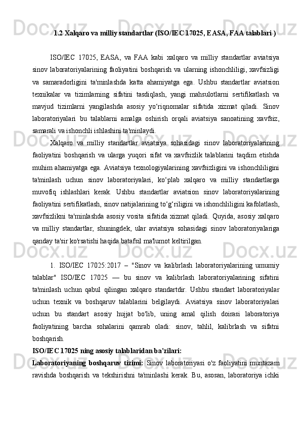 1.2 Xalqaro va milliy standartlar (ISO/IEC 17025, EASA, FAA talablari   )
ISO/IEC   17025,   EASA,   va   FAA   kabi   xalqaro   va   milliy   standartlar   aviatsiya
sinov   laboratoriyalarining   faoliyatini   boshqarish   va   ularning   ishonchliligi,   xavfsizligi
va   samaradorligini   ta'minlashda   katta   ahamiyatga   ega.   Ushbu   standartlar   aviatsion
texnikalar   va   tizimlarning   sifatini   tasdiqlash,   yangi   mahsulotlarni   sertifikatlash   va
mavjud   tizimlarni   yangilashda   asosiy   yo‘riqnomalar   sifatida   xizmat   qiladi.   Sinov
laboratoriyalari   bu   talablarni   amalga   oshirish   orqali   aviatsiya   sanoatining   xavfsiz,
samarali va ishonchli ishlashini ta'minlaydi.
Xalqaro   va   milliy   standartlar   aviatsiya   sohasidagi   sinov   laboratoriyalarining
faoliyatini   boshqarish   va   ularga   yuqori   sifat   va   xavfsizlik   talablarini   taqdim   etishda
muhim  ahamiyatga ega. Aviatsiya  texnologiyalarining xavfsizligini  va ishonchliligini
ta'minlash   uchun   sinov   laboratoriyalari,   ko‘plab   xalqaro   va   milliy   standartlarga
muvofiq   ishlashlari   kerak.   Ushbu   standartlar   aviatsion   sinov   laboratoriyalarining
faoliyatini sertifikatlash, sinov natijalarining to‘g‘riligini va ishonchliligini kafolatlash,
xavfsizlikni   ta'minlashda   asosiy   vosita   sifatida   xizmat   qiladi.   Quyida,   asosiy   xalqaro
va   milliy   standartlar,   shuningdek,   ular   aviatsiya   sohasidagi   sinov   laboratoriyalariga
qanday ta'sir ko'rsatishi haqida batafsil ma'lumot keltirilgan.
1.   ISO/IEC   17025:2017   –   "Sinov   va   kalibrlash   laboratoriyalarining   umumiy
talablar"   ISO/IEC   17025   —   bu   sinov   va   kalibrlash   laboratoriyalarining   sifatini
ta'minlash   uchun   qabul   qilingan   xalqaro   standartdir.   Ushbu   standart   laboratoriyalar
uchun   texnik   va   boshqaruv   talablarini   belgilaydi.   Aviatsiya   sinov   laboratoriyalari
uchun   bu   standart   asosiy   hujjat   bo'lib,   uning   amal   qilish   doirasi   laboratoriya
faoliyatining   barcha   sohalarini   qamrab   oladi:   sinov,   tahlil,   kalibrlash   va   sifatni
boshqarish.
ISO/IEC 17025 ning asosiy talablaridan ba'zilari:
Laboratoriyaning   boshqaruv   tizimi:   Sinov   laboratoriyasi   o'z   faoliyatini   muntazam
ravishda   boshqarish   va   tekshirishni   ta'minlashi   kerak.   Bu,   asosan,   laboratoriya   ichki