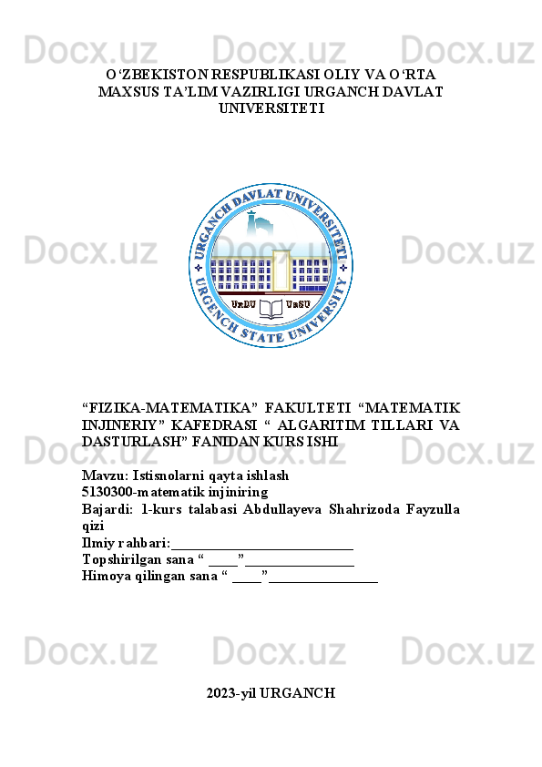 O‘ZBEKISTON RESPUBLIKASI OLIY VA O‘RTA
MAXSUS TA’LIM VAZIRLIGI URGANCH DAVLAT
UNIVERSITETI
“ FIZIKA-MATEMATIKA”   FAKULTETI   “MATEMATIK
INJINERIY”   KAFEDRASI   “   ALGARITIM   TILLARI   VA
DASTURLASH” FANIDAN KURS ISHI
Mavzu: Istisnolarni qayta ishlash
5130300-matematik injiniring
Bajardi:   1-kurs   talabasi   Abdullayeva   Shahrizoda   Fayzulla
qizi 
Ilmiy rahbari:_________________________
Topshirilgan sana “ ____”_______________
Himoya qilingan sana “ ____”_______________
2023-yil URGANCH 