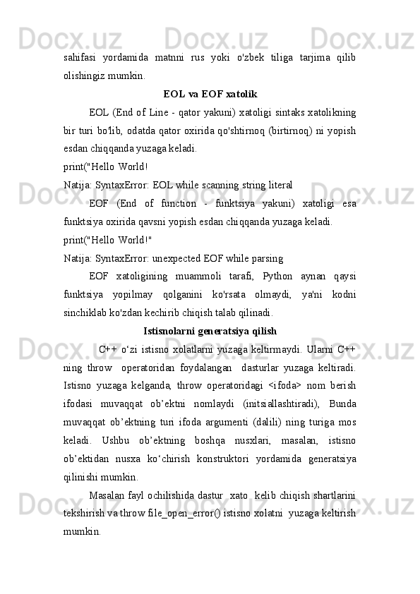 sahifasi   yordamida   matnni   rus   yoki   o'zbek   tiliga   tarjima   qilib
olishingiz mumkin.
EOL va EOF xatolik
EOL (End of Line - qator yakuni) xatoligi sintaks xatolikning
bir turi bo'lib, odatda qator oxirida qo'shtirnoq (birtirnoq) ni yopish
esdan chiqqanda yuzaga keladi.
print("Hello World!
Natija:  SyntaxError: EOL while scanning string literal
EOF   (End   of   function   -   funktsiya   yakuni)   xatoligi   esa
funktsiya oxirida qavsni yopish esdan chiqqanda yuzaga keladi. 
print("Hello World!"
Natija:  SyntaxError: unexpected EOF while parsing
EOF   xatoligining   muammoli   tarafi,   Python   aynan   qaysi
funktsiya   yopilmay   qolganini   ko'rsata   olmaydi,   ya'ni   kodni
sinchiklab ko'zdan kechirib chiqish talab qilinadi.
Istisnolarni generatsiya qilish
                  C++   o‘zi   istisno   xolatlarni   yuzaga   keltirmaydi.   Ularni   C++
ning   throw     operatoridan   foydalangan     dasturlar   yuzaga   keltiradi.
Istisno   yuzaga   kelganda,   throw   operatoridagi   <ifoda>   nom   berish
ifodasi   muvaqqat   ob’ektni   nomlaydi   (initsiallashtiradi),   Bunda
muvaqqat   ob’ektning   turi   ifoda   argumenti   (dalili)   ning   turiga   mos
keladi.   Ushbu   ob’ektning   boshqa   nusxlari,   masalan,   istisno
ob’ektidan   nusxa   ko‘chirish   konstruktori   yordamida   generatsiya
qilinishi mumkin.
Masalan fayl ochilishida dastur   xato   kelib chiqish shartlarini
tekshirish va throw file_open_error() istisno xolatni  yuzaga keltirish
mumkin. 
