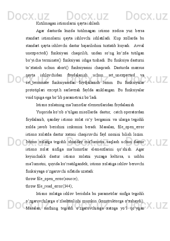 Kutilmagan istisnolarni qayta ishlash
Agar   dasturda   kuzda   tutilmagan   istisno   xodisa   yuz   bersa
standart   istisnolarni   qayta   ishlovchi   ishlatiladi.   Kup   xollarda   bu
standart   qayta   ishlovchi   dastur   bajarilishini   tuxtatib   kuyadi.     Avval
unexpected()   funksiyasi   chaqirilib,   undan   so‘ng   ko‘zda   tutilgan
bo‘yicha   terminate()   funksiyasi   ishga   tushadi.   Bu   funksiya   dasturni
to‘xtatish   uchun   abort()   funksiyasini   chaqiradi.   Dasturda   maxsus
qayta   ishlovchidan   foydalanish   uchun   set_unexpected   va
set_terminate   funksiyasidan   foydjalanish   lozim.   Bu   funksiyalar
prototiplari   except.h   sarlavxali   faylda   aniklangan.   Bu   funksiyalar
void tipiga ega bo‘lib parametrsiz bo’ladi.
Istisno xolatning ma’lumotlar elementlaridan foydalanish
Yuqorida ko‘rib o‘tilgan misollarda  dastur,  catch operatordan
foydalanib,   qanday   istisno   xolat   ro‘y   berganini   va   ularga   tegishli
xolda   javob   berishini   imkonini   beradi.   Masalan,   file_open_error
istisno   xolatda   dastur   xatoni   chaqiruvchi   fayl   nomini   bilish   lozim.
Istisno   xolatga   tegishli   shunday   ma’lumotni   saqlash   uchun   dastur
istisno   xolat   sinfiga   ma’lumotlar   elementlarini   qo‘shish.   Agar
keyinchalik   dastur   istisno   xolatni   yuzaga   keltirsa,   u   ushbu
ma’lumotni, quyida ko‘rsatilgandek, istisno xolatiga ishlov beruvchi
funksiyaga o‘zgaruvchi sifatida uzatadi:
throw file_open_error(source);
throw file_read_error(344);
Istisno   xolatga   ishlov   berishda   bu   parametrlar   sinfga   tegishli
o‘zgaruvchilarga o‘zlashtirilishi mumkin (konstruktorga o‘xshaydi).
Masalan,   sinfning   tegishli   o‘zgaruvchisiga   xatoga   yo‘l   qo‘ygan 