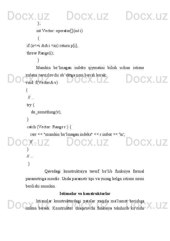             };
           int Vector::operator[](int i)
            {
  if (o<=i && i <sz) return p[i];
  throw Range(i);
            }
  Mumkin   bo‘lmagan   indeks   qiymatini   bilish   uchun   istisno
xolatni tasvirlovchi ob’ektga nom berish kerak:
void  f(Vector& v)
{
   // ...
  try {
      do_something(v);
  }
  catch (Vector::Range r ) {
     cerr << "mumkin bo‘lmagan indeks" << r.index << '\n';
     // ...
  }
  // ...
   }
      Qavsdagi   konstruktsiya   tavsif   bo‘lib   funksiya   formal
parametriga mosdir. Unda parametr tipi va yuzag kelgn istisno nomi
berilishi mumkin.
Istisnolar va konstruktorlar
Istisnolar   konstruktordagi   xatolar   xaqida   ma’lumot   berishga
imkon   beradi.   Konstruktor   chaqiruvchi   funksiya   tekshirib   ko‘rishi 