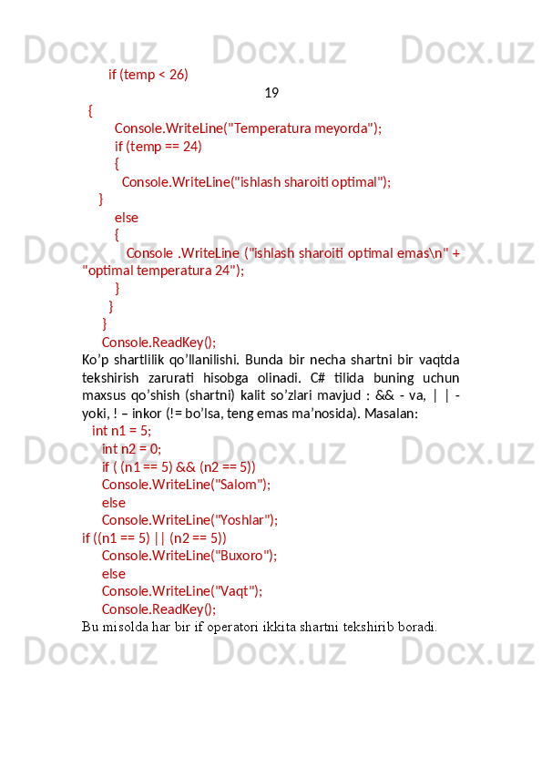         if (temp < 26)
19
   {
           Console.WriteLine("Temperatura meyorda");
           if (temp == 24)
           {
             Console.WriteLine("ishlash sharoiti optimal");
      }
           else
           {
                    Console .WriteLine ("ishlash sharoiti optimal emas\n" +
"optimal temperatura 24"); 
           }
         }
       }
       Console.ReadKey();
Ko’p   shartlilik   qo’llanilishi.   Bunda   bir   necha   shartni   bir   vaqtda
tekshirish   zarurati   hisobga   olinadi.   C#   tilida   buning   uchun
maxsus   qo’shish   (shartni)   kalit   so’zlari   mavjud   :   &&   -   va,   |   |   -
yoki, ! – inkor (!= bo’lsa, teng emas ma’nosida). Masalan:
    int n1 = 5;
       int n2 = 0;
       if ( (n1 == 5) && (n2 == 5))
       Console.WriteLine("Salom");
       else
       Console.WriteLine("Yoshlar");
if ((n1 == 5) || (n2 == 5))
       Console.WriteLine("Buxoro");
       else
       Console.WriteLine("Vaqt");
       Console.ReadKey();
Bu misolda har bir if operatori ikkita shartni tekshirib boradi. 