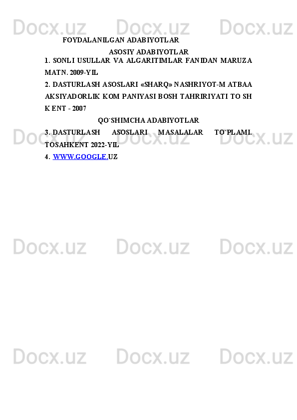 FOYDALANILGAN ADABIYOTLAR
ASOSIY ADABIYOTLAR
1. SONLI   USULLAR   VA   ALGARITIMLAR   FANIDAN   MARUZA
MATN. 2009-YIL
2. DASTURLASH ASOSLARI   «SHARQ» NASHRIYOT-M ATBAA
AKSIYADORLIK KOM PANIYASI BOSH TAHRIRIYATI TO SH
K ENT - 2007
QO`SHIMCHA ADABIYOTLAR
3. DASTURLASH   ASOSLARI   MASALALAR   TO`PLAMI.
TOSAHKENT 2022-YIL
4. WWW.GOOGLE.    UZ 