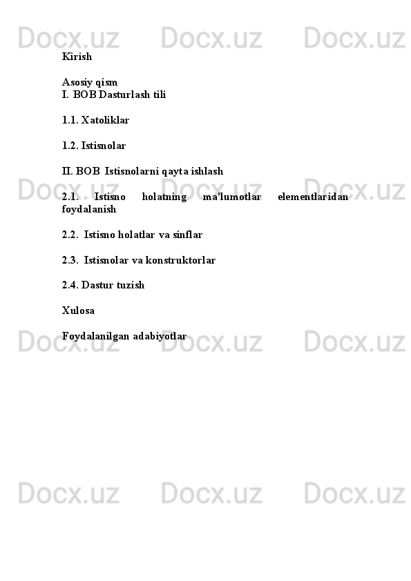 Kirish
Asosiy qism
I. BOB Dasturlash tili
1.1. Xatoliklar
1.2. Istisnolar 
II. BOB  Istisnolarni qayta ishlash
2.1.   Istisno   holatning   ma'lumotlar   elementlaridan
foydalanish
2.2.  Istisno holatlar va sinflar
2.3.  Istisnolar va konstruktorlar
2.4. Dastur tuzish
Xulosa
Foydalanilgan adabiyotlar 