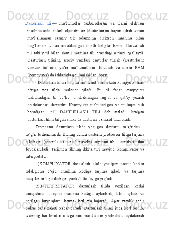 Dasturlash   tili   —   ma lumotlar   (axborotlar)ni   va   ularni   elektronʼ
mashinalarda  ishlash  algoritmlari  (dasturlari)ni  bayon  qilish   uchun
mo ljallangan   rasmiy   til;   odamning   elektron   mashina   bilan	
ʻ
bog lanishi   uchun   ishlatiladigan   shartli   belgilar   tizimi.   Dasturlash
ʻ
tili   tabiiy   til   bilan   shartli   mashina   tili   orasidagi   o rinni   egallaydi.	
ʻ
Dasturlash   tilining   asosiy   vazifasi   dasturlar   tuzish   (Dasturlash)
vositasi   bo lishi,   ya ni   ma lumotlarni   ifodalash   va   ularni   EHM	
ʻ ʼ ʼ
(kompyuter) da ishlashda qo llanishidan iborat.	
ʻ  
Dasturlash tillari haqida ma lumot o	
ʼ nson kabi kompyuter ham
o ziga   xos   tilda   muloqot   qiladi.   Bu   til   faqat   kompyuter	
ʻ
tushunadigan   til   bo lib,   u   cheklangan   lug at   va   qat iy   yozish	
ʻ ʻ ʼ
qoidalaridan   iboratdir.   Kompyuter   tushunadigan   va   muloqot   olib
boradigan   „til“   DASTURLASH   TILI   deb   ataladi.   Istalgan
dasturlash tilini bilgan shaxs óz dasturini bemalol tuza oladi.
Protsessor   dasturlash   tilida   yozilgan   dasturni   to g ridan   -	
ʻ ʻ
to g ri tushunmaydi. Buning uchun dasturni protsessor tiliga tarjima	
ʻ ʻ
qiladigan   (raqamli   o tkazib   beruvchi)   tarjimon   tili   -   translyatordan	
ʻ
foydalaniladi.   Tarjimon   tilining   ikkita   turi   mavjud:   kompilyator   va
interpretator.
1)KOMPLIYATOR   dasturlash   tilida   yozilgan   dastur   kodini
tólaligicha   o qib,   mashina   kodiga   tarjima   qiladi   va   tarjima	
ʻ
natijalarini bajariladigan yaxlit bitta faylga yig adi.	
ʻ
2)INTERPRETATOR   dasturlash   tilida   yozilgan   kodni
bosqichma   -bosqich   mashina   kodiga   aylantirib,   tahlil   qiladi   va
berilgan   buyruqlarni   ketma-   ketlikda   bajaradi.   Agar   xatolik   sodir
bólsa,   ósha   zahoti   xabar   beradi.   Dasturlash   tillari   juda   ko l   bo lib,	
ʻ ʻ
ularning   har   biridan   o ziga   xos   masalalarni   yechishda   foydalanish	
ʻ 
