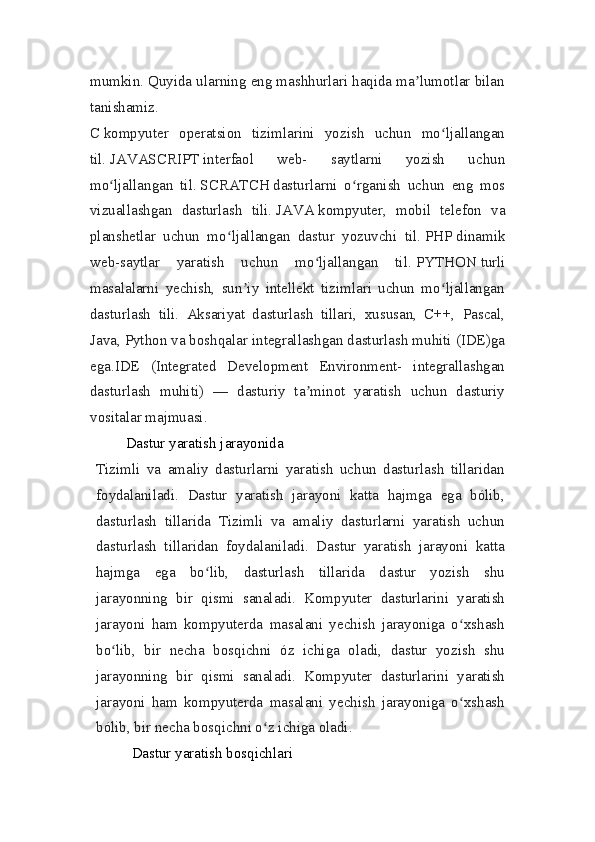 mumkin. Quyida ularning eng mashhurlari haqida ma lumotlar bilanʼ
tanishamiz.
C   kompyuter   operatsion   tizimlarini   yozish   uchun   mo ljallangan	
ʻ
til.   JAVASCRIPT   interfaol   web-   saytlarni   yozish   uchun
mo ljallangan   til.	
ʻ   SCRATCH   dasturlarni   o rganish   uchun   eng   mos	ʻ
vizuallashgan   dasturlash   tili.   JAVA   kompyuter,   mobil   telefon   va
planshetlar   uchun   mo ljallangan   dastur   yozuvchi   til.	
ʻ   PHP   dinamik
web-saytlar   yaratish   uchun   mo ljallangan   til.	
ʻ   PYTHON   turli
masalalarni   yechish,   sun iy   intellekt   tizimlari   uchun   mo ljallangan	
ʼ ʻ
dasturlash   tili.   Aksariyat   dasturlash   tillari,   xususan,   C++,   Pascal,
Java, Python va boshqalar integrallashgan dasturlash muhiti (IDE)ga
ega.IDE   (Integrated   Development   Environment-   integrallashgan
dasturlash   muhiti)   —   dasturiy   ta minot   yaratish   uchun   dasturiy	
ʼ
vositalar majmuasi.
Dastur yaratish jarayonida
Tizimli   va   amaliy   dasturlarni   yaratish   uchun   dasturlash   tillaridan
foydalaniladi.   Dastur   yaratish   jarayoni   katta   hajmga   ega   bólib,
dasturlash   tillarida   Tizimli   va   amaliy   dasturlarni   yaratish   uchun
dasturlash   tillaridan   foydalaniladi.   Dastur   yaratish   jarayoni   katta
hajmga   ega   bo lib,   dasturlash   tillarida   dastur   yozish   shu	
ʻ
jarayonning   bir   qismi   sanaladi.   Kompyuter   dasturlarini   yaratish
jarayoni   ham   kompyuterda   masalani   yechish   jarayoniga   o xshash	
ʻ
bo lib,   bir   necha   bosqichni   óz   ichiga   oladi,   dastur   yozish   shu	
ʻ
jarayonning   bir   qismi   sanaladi.   Kompyuter   dasturlarini   yaratish
jarayoni   ham   kompyuterda   masalani   yechish   jarayoniga   o xshash	
ʻ
bólib, bir necha bosqichni o z ichiga oladi.	
ʻ  
Dastur yaratish bosqichlari 