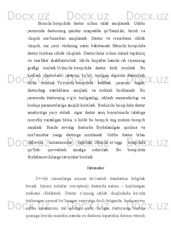 Birinchi   bosqichda   dastur   uchun   talab   aniqlanadi.   Ushbu
jarayonda   dasturning   qanday   maqsadda   qo llanilishi,   kirish   vaʻ
chiqish   ma lumotlari   aniqlanadi.   Dastur   va   resurslarni   ishlab	
ʼ
chiqish,   uni   joriy   etishning   narxi   baholanadi.   Ikkinchi   bosqichda
dastur loyihasi ishlab chiqiladi. Dasturchilar uchun texnik topshiriq
va   vazifalar   shakllantiriladi.   Ishchi   hujjatlar   hamda   ish   rejasining
grafigi   tuziladi   Uchinchi   bosqichda   dastur   kodi   yoziladi.   Bu
kodlash   (dasturlash)   jarayoni   bo lib,   tuzilgan   algoritm   dasturlash	
ʻ
tilida   yoziladi.   To rtinchi	
ʻ   bosqichda   kodlash   jarayoni   tugab,
dasturdagi   xatoliklarni   aniqlash   va   testlash   boshlanadi.   Bu
jarayonda   dasturning   o g ri   tuzilganligi,   ishlash   samaradorligi   va	
ʻ ʻ
boshqa parametrlariga aniqlik kiritiladi.   Beshinchi   bosqichda dastur
amaliyotga   joriy   etiladi.   Agar   dastur   aniq   buyurtmachi   talabiga
muvofiq   yaratilgan   bólsa,   u   holds   bu   bosqich   eng   muhim   bosqich
sanaladi.   Bunda   avvalgi   dasturda   foydalanilgan   qurilma   va
ma lumotlar   yangi   dasturga   moslanadi.   Ushbu   dastur   bilan	
ʼ
ishlovchi   mutaxassislar   óqitiladi.   Oltinchi   so nggi   bosqichda	
ʻ
qo llab-   quvvatlash   amalga   oshiriladi.   Bu   bosqichda	
ʻ
foydalanuvchilarga tavsiyalar beriladi.
Istisnolar
                  C++tili   istisnolarga   xizmat   ko‘rsatish   standartini   belgilab
beradi.   Istisno   xolatlar   (exception)   dasturda   xatoni   –   kutilmagan
xodisani   ifodalaydi.   Dastur   o‘zining   ishlab   chiqilishida   ko‘zda
tutilmagan normal bo‘lmagan vaziyatga duch kelganda, boshqaruvni
ushbu   muammoni   xal   qilishga   qodir   bo‘lgan   dasturning   boshqa
qismiga berishi mumkin xamda yo dasturni bajarishni davom ettirish 