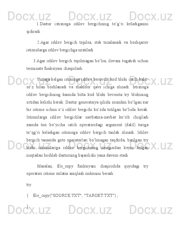                   1.Dastur   istisnoga   ishlov   bergichning   to‘g‘ri   keladiganini
qidiradi.
        2.Agar   ishlov   bergich   topilsa,   stek   tozalanadi   va   boshqaruv
istisnolarga ishlov bergichga uzatiladi.
            3.Agar ishlov bergich topilmagan bo‘lsa, ilovani tugatish uchun
terminate funksiyasi chaqiriladi.
                  Yuzaga kelgan istisnoga ishlov beruvchi kod bloki catch kalit-
so‘z   bilan   boshlanadi   va   shakldor   qavs   ichiga   olinadi.   Istisnoga
ishlov   bergichning   kamida   bitta   kod   bloki   bevosita   try   blokining
ortidan kelishi kerak. Dastur generatsiya qilishi mumkin bo‘lgan xar
bir   istisno  uchun  o‘z  ishlov  bergichi  ko‘zda   tutilgan   bo‘lishi  kerak.
Istisnolarga   ishlov   bergichlar   navbatma-navbat   ko‘rib   chiqiladi
xamda   turi   bo‘yicha   catch   operatoridagi   argument   (dalil)   turiga
to‘qg‘ri   keladigan   istisnoga   ishlov   bergich   tanlab   olinadi.   Ishlov
bergich   tanasida   goto   operatorlari   bo‘lmagan   taqdirda,   berilgan   try
bloki   istisnolariga   ishlov   bergichning   oxirgisidan   keyin   kelgan
nuqtadan boshlab dasturning bajarilishi yana davom etadi.
Masalan,   file_sopy   funksiyani   chaqirishda   quyidagi   try
operatori istisno xolatni aniqlash imkonini beradi:
try
{    file_copy("SOURCE.TXT", "TARGET.TXT") ;
}; 