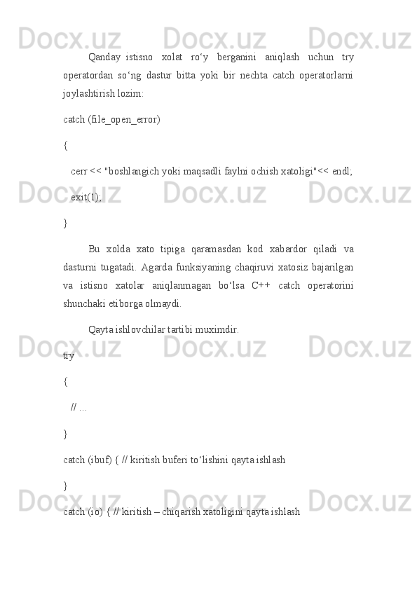 Qanday     istisno   xolat   ro‘y   berganini   aniqlash   uchun   try
operatordan   so‘ng   dastur   bitta   yoki   bir   nechta   catch   operatorlarni
joylashtirish lozim:
catch (file_open_error)
{
    cerr << "boshlangich yoki maqsadli faylni ochish xatoligi"<< endl;
    exit(1);
}
Bu   xolda   xato   tipiga   qaramasdan   kod   xabardor   qiladi   va
dasturni   tugatadi.   Agarda   funksiyaning   chaqiruvi   xatosiz   bajarilgan
va   istisno   xatolar   aniqlanmagan   bo‘lsa   C++   catch   operatorini
shunchaki etiborga olmaydi.
Qayta ishlovchilar tartibi muximdir.
try
{
    // ... 
}
catch (ibuf) { // kiritish buferi to‘lishini qayta ishlash
}
catch (io) { // kiritish – chiqarish xatoligini qayta ishlash 