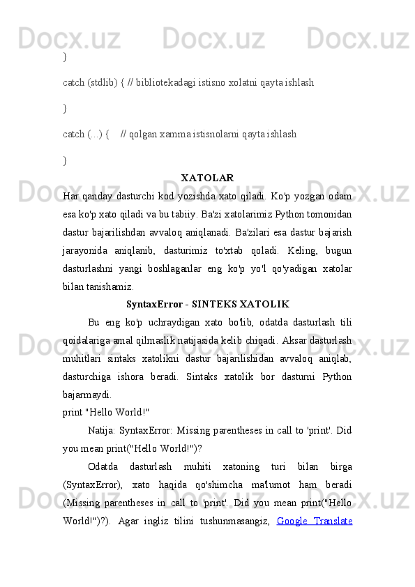}
catch (stdlib) { // bibliotekadagi istisno xolatni qayta ishlash
}
catch (...) {    // qolgan xamma istisnolarni qayta ishlash
}
XATOLAR
Har   qanday   dasturchi   kod   yozishda   xato   qiladi.   Ko'p   yozgan   odam
esa ko'p xato qiladi va bu tabiiy. Ba'zi xatolarimiz Python tomonidan
dastur bajarilishdan avvaloq aniqlanadi. Ba'zilari esa dastur bajarish
jarayonida   aniqlanib,   dasturimiz   to'xtab   qoladi.   Keling,   bugun
dasturlashni   yangi   boshlaganlar   eng   ko'p   yo'l   qo'yadigan   xatolar
bilan tanishamiz.
SyntaxError  - SINTEKS XATOLIK
Bu   eng   ko'p   uchraydigan   xato   bo'lib,   odatda   dasturlash   tili
qoidalariga amal qilmaslik natijasida kelib chiqadi. Aksar dasturlash
muhitlari   sintaks   xatolikni   dastur   bajarilishidan   avvaloq   aniqlab,
dasturchiga   ishora   beradi.   Sintaks   xatolik   bor   dasturni   Python
bajarmaydi.
print "Hello World!"
Natija:   SyntaxError: Missing parentheses in call to 'print'. Did
you mean print("Hello World!")?
Odatda   dasturlash   muhiti   xatoning   turi   bilan   birga
(SyntaxError),   xato   haqida   qo'shimcha   ma'lumot   ham   beradi
( Missing   parentheses   in   call   to   'print'.   Did   you   mean   print("Hello
World!")? ).   Agar   ingliz   tilini   tushunmasangiz,   Google   Translate 