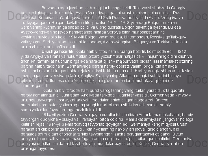 Bu voqealarga javoban serb xalqi junbushga keldi. Taxt vorisi shahzoda Georgiy 
boshchiligidagi radikal kuchlar Avstro-Vengriyaga qarshi urush ochishni talab qildilar. Rus 
hukumati Serbiyani qo’Uab-quvvatlar edi. 1912-yili Rossiya homiyligida Avstro-Vengriya va 
Turkiyaga qarshi Bolqon davlatlari ittifoqi tuzildi. 1912—1913-yillardagi Bolqon urushlari 
Serbiyaning kuchayishiga sabab bo’ldi va u eng qudratli Bolqon davlatiga aylandi. Bu esa 
Avstro-Vengriyaning javob harakatlariga hamda Serbiya bilan munosabatlarining 
keskinlashuviga olib keldi. 1914-yili Bolqon yarim orolida, bir tomondan, Rossiya qo’llab-quv-
vatlayotgan Serbiya bilan, ikkinchi tomondan, Avstro-Vengriya, Bolgariya va Turkiya o’rtasida 
urush chiqishi aniq bo’lib qoldi.
Urushga hozirlik  Ikkala harbiy itifoq ham uruahga hozirlik ko’rmoqda edi.   1912- 
yilda Angliya va Fransiya hukumatlari o’zaro yozishmalar natijasida «...hujumning oldini olish va 
tinchlikni ta'min-lash uchun birgalikda harakat qilish» majburiyatini oldilar. Ikki mamlakat o’zining 
barcha harbiy tadbirlarini Germaniyaga qarshi harbiy operatsiyalarni birgalikda amal-ga 
oshirishni nazarda tutgan holda rejalashtirishi ta'kidlan-gan edi. Harbiy-dengiz shtablari o’rtasida 
imzolangan kon-vensiyaga ko’ra, Angliya Fransiyaning Atlantika dengizi sohillarini himoya 
qilishni, fransuz floti esa o’rta Yer den-gizida ingliz manfaatlarini muhofaza qilishni o’z 
zimmasiga oldi.
Ikkala harbiy ittifoqda ham qurol-yarog’larning yangi turlari yaratildi, o’ta qudratli 
harbiy kemalar qurildi. Jumladan, Angliyada tarixdagi ilk tanklar yasaldi. Germaniyada kimyoviy 
urushga tayyorgarlik borar, zaharlovchi moddalar ishlab chiqarilmoqda edi. Barcha 
mamlakatlarda pulemyotlarning eng yangi turlari ixtirosi ustida ish olib borildi, harbiy 
samolyotlardan foydalanishga hozirlik ko’rildi.
1914-yil yozida Germaniya qayta qurollanish jihatidan Antanta mamlakatlarini, harbiy 
tayyorgarlik bo’yicha Rossiya va Fransiyani ortda qoldirdi. Mamlakat armiyasini jangovar holatga 
keltirish rejasi 1914-yil 31-martdayoq tayyorlab qo’yilgan edi. Germaniya keng miqyosli urush 
harakatlari olib borishga tayyor edi. Temir yo’llarning har-biy ish jadvali tasdiqlangan, a'lo 
darajada ta'lim olgan ofit-serlar tarkibi tayyorlangan, zaxira okruglar tashkil etilgandi. Butun 
armiya o’ta qudratli va uzoq masofaga otadigan og’ir dala to’plari bilan qurollantirildi. Germaniya 
armiyasi qurollari ichida taktik zaharlovchi moddalar paydo bo’ldi. Xullas, Germaniya jahon 
urushiga tayyor edi. 