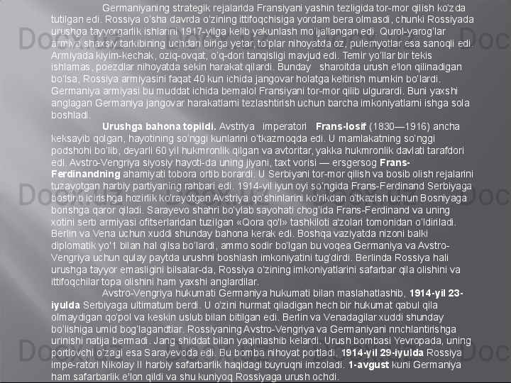 Germaniyaning strategik rejalarida Fransiyani yashin tezligida tor-mor qilish ko’zda 
tutilgan edi. Rossiya o’sha davrda o’zining ittifoqchisiga yordam bera olmasdi, chunki Rossiyada 
urushga tayyorgarlik ishlarini 1917-yilga kelib yakunlash mo’ljallangan edi. Qurol-yarog’lar 
armiya shaxsiy tarkibining uchdan biriga yetar, to’plar nihoyatda oz, pulemyotlar esa sanoqli edi. 
Armiyada kiyim-kechak, oziq-ovqat, o’q-dori tanqisligi mavjud edi. Temir yo’llar bir tekis 
ishlamas, poezdlar nihoyatda sekin harakat qilardi. Bunday   sharoitda urush e'lon qilinadigan 
bo’lsa, Rossiya armiyasini faqat 40 kun ichida jangovar holatga keltirish mumkin bo’lardi. 
Germaniya armiyasi bu muddat ichida bemalol Fransiyani tor-mor qilib ulgurardi. Buni yaxshi 
anglagan Germaniya jangovar harakatlarni tezlashtirish uchun barcha imkoniyatlarni ishga sola 
boshladi.
Urushga bahona topildi .  Avstriya   imperatori    Frans-Iosif   (1830—1916) ancha 
keksayib qolgan, hayotining so’nggi kunlarini o’tkazmoqda edi. U mamlakatning so’nggi 
podshohi bo’lib, deyarli 60 yil hukmronlik qilgan va avtoritar, yakka hukmronlik davlati tarafdori 
edi. Avstro-Vengriya siyosiy hayoti-da uning jiyani, taxt vorisi — ersgersog  Frans-
Ferdinandning  ahamiyati tobora ortib borardi. U Serbiyani tor-mor qilish va bosib olish rejalarini 
tuzayotgan harbiy partiyaning rahbari edi. 1914-yil iyun oyi so’ngida Frans-Ferdinand Serbiyaga 
bostirib icirishga hozirlik ko’rayotgan Avstriya qo’shinlarini ko’rikdan o’tkazish uchun Bosniyaga 
borishga qaror qiladi.   Sa ra yevo shahri bo’ylab sayohati chog’ida Frans-Ferdinand va uning 
xotini serb armiyasi ofitserlaridan tuzilgan «Qora qo'l» tashkiloti a'zolari tomonidan o’ldiriladi. 
Berlin va Vena uchun xuddi shunday bahona kerak edi. Boshqa vaziyatda nizoni balki 
diplomatik yo'1 bilan hal qilsa bo’lardi, ammo sodir bo’lgan bu voqea Germaniya va Avstro-
Vengriya uchun qulay paytda urushni boshlash imkoniyatini tug’dirdi. Berlinda Rossiya hali 
urushga tayyor emasligini bilsalar-da, Rossiya o’zining imkoniyatlarini safarbar qila olishini va 
ittifoqchilar topa olishini ham yaxshi anglardilar.
Avstro-Vengriya hukumati Germaniya hukumati bilan maslahatlashib,  1914-yil 23-
iyulda  Serbiyaga ultimatum berdi. U o’zini hurmat qiladigan hech bir hukumat qabul qila 
olmaydigan qo’pol va keskin uslub bilan bitilgan edi. Berlin va Venadagilar xuddi shunday 
bo’lishiga umid bog’lagandtiar. Rossiyaning Avstro-Vengriya va Germaniyani nnchlantirishga 
urinishi natija bermadi. Jang shiddat bilan yaqinlashib kelardi. Urush bombasi Yevropada, uning 
portlovchi o’zagi esa Sarayevoda edi. Bu bomba nihoyat portladi.  1914-yil 29-iyuIda  Rossiya 
impe-ratori Nikolay II harbiy safarbarlik haqidagi buyruqni imzoladi.  1-avgust  kuni Germaniya 
ham safarbarlik e'lon qildi va shu kuniyoq Rossiyaga urush ochdi.  