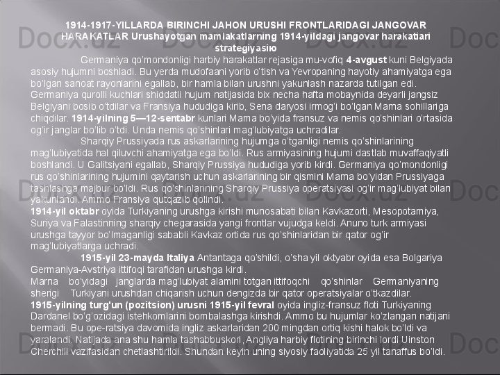 1914-1917-YILLARDA BIRINCHI JAHON URUSHI FRONTLARIDAGI JANGOVAR 
HARAKATLAR   Urushayotgan   mamlakatlarning   1914-yildagi jangovar   harakatiari 
strategiyasiю
Germaniya qo’mondonligi harbiy harakatlar rejasiga mu-vofiq  4-avgust  kuni Belgiyada 
asosiy hujumni boshladi. Bu yerda mudofaani yorib o’tish va Yevropaning hayotiy ahamiyatga ega 
bo’lgan sanoat rayonlarini egallab, bir hamla bilan urushni yakunlash nazarda tutilgan edi. 
Germaniya qurolli kuchlari shiddatli hujum natijasida bix necha hafta mobaynida deyarli jangsiz 
Belgiyani bosib o’tdilar va Fransiya hududiga kirib, Sena daryosi irmog’i bo’lgan Marna sohillariga 
chiqdilar.  1914-yilning 5—12-sentabr  kunlari Mama bo’yida fransuz va nemis qo’shinlari o’rtasida 
og’ir janglar bo’lib o’tdi. Unda nemis qo’shinlari mag’lubiyatga uchradilar.
Sharqiy Prussiyada rus askarlarining hujumga o’tganligi nemis qo’shinlarining 
mag’lubiyatida hal qiluvchi ahamiyatga ega bo’ldi. Rus armiyasining hujumi dastlab muvaffaqiyatli 
boshlandi. U Galitsiyani egallab, Sharqiy Prussiya hududiga yorib kirdi. Germaniya qo’mondonligi 
rus qo’shinlarining hujumini qaytarish uchun askarlarining bir qismini Marna bo’yidan Prussiyaga 
tashlashga majbur bo’ldi. Rus qo’shinlarining Sharqiy Prussiya operatsiyasi og’ir mag’lubiyat bilan 
yakunlandi. Ammo Fransiya qutqazib qolindi.
1914-yil oktabr  oyida Turkiyaning urushga kirishi munosabati bilan Kavkazorti, Mesopotamiya, 
Suriya va Falastinning sharqiy chegarasida yangi frontlar vujudga keldi. Anuno turk armiyasi 
urushga tayyor bo’lmaganligi sababli Kavkaz ortida rus qo’shinlaridan bir qator og’ir 
mag’lubiyatlarga uchradi.
1915-yiI 23-mayda Italiya  Antantaga qo’shildi, o’sha yil oktyabr oyida esa Bolgariya 
Germaniya-Avstriya ittifoqi tarafidan urushga kirdi.
Marna    bo’yidagi   janglarda mag’lubiyat alamini totgan ittifoqchi    qo’shinlar    Germaniyaning    
sherigi    Turkiyani urushdan chiqarish uchun dengizda bir qator operatsiyalar o’tkazdilar.
1915-yilning turg'un (pozitsion) urusni 1915-yil fevral  oyida ingliz-fransuz floti Turkiyaning 
Dardanel bo’g’ozidagi istehkomlarini bombalashga kirishdi. Ammo bu hujumlar ko’zlangan natijani 
bermadi. Bu ope-ratsiya davomida ingliz askarlaridan 200 mingdan ortiq kishi halok bo’ldi va 
yaralandi. Natijada ana shu hamla tashabbuskori, Angliya harbiy flotining birinchi lordi Uinston 
Cherchill vazifasidan chetlashtirildi. Shundan keyin uning siyosiy faoliyatida 25 yil tanaffus bo’ldi. 