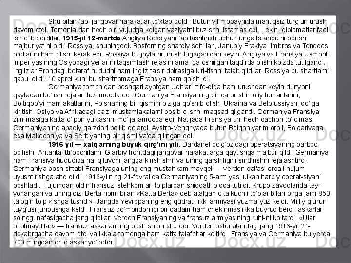 Shu bilan faol jangovar harakatlar to’xtab qoldi. Butun yil mobaynida mantiqsiz turg’un urush  
davom etdi. Tomonlardan hech biri vujudga kelgan vaziyatni buzishni istamas edi. Lekin, diplomatlar faol 
ish olib bordilar.  1915-jil 12-martda  Angliya Rossiyani faollashtirish uchun unga Istanbulni berish 
majburiyatini oldi. Rossiya, shuningdek Bosforning sharqiy sohillari, Janubiy Frakiya, Imbros va Tenedos 
orollarini ham olishi kerak edi. Rossiya bu joylarni urush tugaganidan keyin, Angliya va Fransiya Usmonli 
imperiyasining Osiyodagi yerlarini taqsimlash rejasini amal-ga oshirgan taqdirda olishi ko’zda tutilgandi. 
Inglizlar Erondagi betaraf hududni ham ingliz ta'sir doirasiga kiri-tishni talab qildilar. Rossiya bu shartlarni 
qabul qildi. 10 aprel kuni bu shartnomaga Fransiya ham qo’shildi.
Germaniya tomonidan boshqarilayotgan Uchlar ittifo-qida ham urushdan keyin dunyoni 
qaytadan bo’lish rejalari tuzilmoqda edi. Germaniya Fransiyaning bir qator shimoliy tumanlarini, 
Boltiqbo’yi mamlakatlarini, Polshaning bir qismini o’ziga qo’shib olish, Ukraina va Belorussiyani qo’lga 
kiritish, Osiyo va Afrikadagi ba'zi mustamlakalarni bosib olishni maqsad qilgandi. Germaniya Fransiya 
zim-masiga katta o’lpon yuklashni mo’ljallamoqda edi. Natijada Fransiya uni hech qachon to’lolmas, 
Germaniyaning abadiy qarzdori bo’lib qolardi. Avstro-Vengriyaga butun Bolqon yarim oroli, Bolgariyaga 
esa Makedoniya va Serbiyaning bir qismi va'da qilingan edi.
1916 yil — xalqlarning buyuk qirg ’i ni   yili .  Dardanel bo’g’ozidagi operat s iyaning barbod 
bo’lishi    Antanta ittifoqchilanni G ’ arbiy frontdagi jangovar harakatlarga qaytishga majbur qildi. Germaniya 
ham Fransiya hududida hal qiluvchi jangga kirishishni va uning qarshiligini sindirishni rejalashtirdi. 
Germaniya bosh shtabi Fransiyaga uning eng mustahkam mavqei — Verden qal'asi orqali hujum 
uyushtirishga ahd qildi. 1916-yilning 21-fevralida Germaniyaning 5-armiyasi ulkan harbiy operat-siyani 
boshladi. Hujumdan oldin fransuz istehkomlari to’plardan shiddatli o’qqa tutildi. Krupp zavodlarida tay-
yorlangan va uning qizi Berta nomi bilan «Katta Berta» deb atalgan o’ta kuchli to’plar bilan birga jami 850 
ta og’ir to’p «ishga tushdi». Jangda Yevropaning eng qudratli ikki armiyasi yuzma-yuz keldi. Milliy g’urur 
tuyg’usi junbushga keldi. Fransuz qo’mondonligi bir qadam ham chekinmaslikka buyruq berdi, askarlar 
so’nggi nafasigacha jang qildilar. Verden Fransiyaning va fransuz armiyasining ruhi-ni ko’tardi. «Ular 
o’tolmaydilar» — fransuz askarlarining bosh shiori shu edi. Verden ostonalaridagi jang 1916-yil 21-
dekabrgacha davom etdi va ikkala tomonga ham katta talafotlar keltirdi. Fransiya va Germaniya bu yerda 
700 mingdan ortiq askar yo’qotdi. 