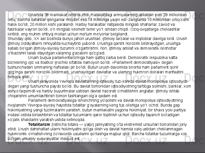 Urushda 38 mamlakat ishtirok etdi. Harakatdagi armiyalarning askarlari soni 29 milliondan 
ortiq, barcha safarbar qilinganlar miqdori esa 74 millionga yaqin edi. Janglarda 10 milliondan ortiq kishi 
halok bo’ldi, 20 million kishi yaralandi. Harbiy harakatlar natijasida minglab shaharlar, zavod va 
fabrikalar vayron bo’ldi, o’n minglab kilometr temir yo'1 ishdan chiqdi. Oziq-ovqatlarga cheklashlar 
kiritildi, eng muhim ehtiyoj mollari uchun ma'lum me'yorlar belgilandi.
Shunday qilib,  XX  asr boshida dunyo jahon urushlari, ijtimoiy larzalar va inqiloblar davriga kirdi. Urush 
ijtimoiy ziddiyatlarni nihoyatda kuchaytirib yubordi. Urushga qarshi norozilik bildirayotgan, urushga 
sabab bo’lgan ijtimoiy-siyosiy tuzumni o’zgartirishni, non, ijtimoiy adolat va demokratik islohotlar 
o’tkazishni talab etayotgan xalqning g’azabini qo’zg’adi.
Urush burjua parlamentarizmiga ham qattiq zarba berdi. Demokratik respublika katta 
biznesning ojiz va itoatkor ijrochisi sifatida namoyon bo’ldi. «Parlament demokratiyasi» degan 
tushunchadan ommaning hafsalasi pir bo’ldi. Butun urush davomida bironta ham parlament qonli 
qirg’inga qarshi norozilik bildirmadi, urushayotgan davlatlar va ulaming hukmron doiralari manfaatini 
himoya qildi.
Urush jarayonida Yevropa davlatlarining iqtisodiy tuzi-lishida davlat-monopoliya iqtisodiyoti  
degan yangi tushuncha paydo bo’ldi. Bu davlat tomonidan iqtisodiyotning tartibga solinishi, banklar, xom 
ashyo taqsimoti va harbiy buyurtmalar ustidan davlat nazorati o’rnatilishini anglatar, ijtimoiy ishlab 
chiqarishni umumlashtirish tomon tashlangan olg’a qadam edi.
Parlament demokratiyasiga ishonchning yo’qolishi va davlat-monopoliya iqtisodiyotining 
rivojlanishi Yevropa-siyosiy hayotida totalitar g’oyalarning keng tus olishiga yo'1 ochdi. Bunda gap 
hokimiyatning yangi tuzilmalarini yaratish, butun mamlakatni yagona hokimiyat, bir shaxs yoki partiya 
irodasi ostida birlashtirish va totalitar tuzumlarni qaror toptirish uchun iqtisodiy tayanch bo’ladigan 
xo’jalik shakllarini yaratish ustida ketmoqda.
Totalitarizm   (lotincha totalis — yalpi) jamiyatning o’ta ekstremist unsurlari tomonidan joriy 
etildi. Urush dahshatlari ularni hokimiyatni qo’lga olish va davlat hamda xalq ustidan cheklanmagan 
hukmronlik o’rnatish-ning zo’ravonlik usullarini qo’llashga majbur qildi. Barcha totalitar tuzumlarga xos 
bo’lgan umumiy xusu-siyatlar mavjud edi. 