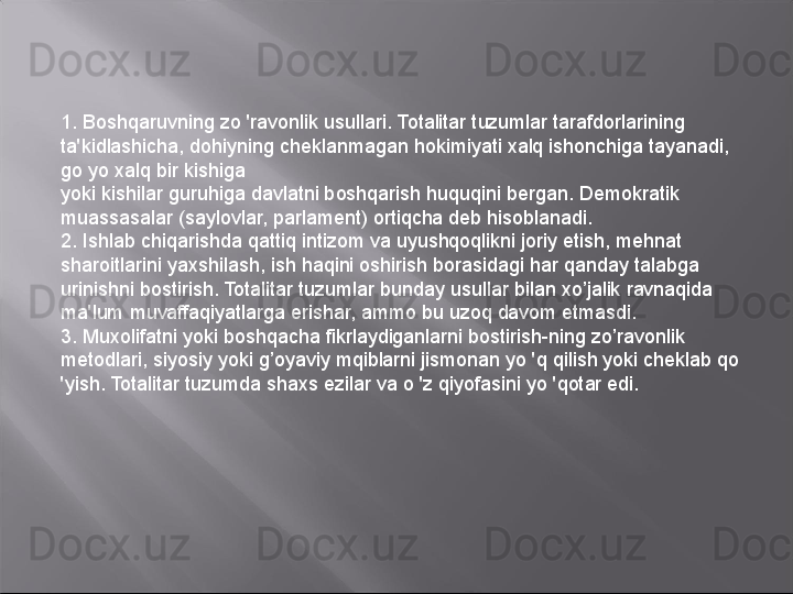 1. Boshqaruvning zo 'ravonlik usullari. Totalitar tuzumlar tarafdorlarining 
ta'kidlashicha, dohiyning cheklanmagan hokimiyati xalq ishonchiga tayanadi, 
go yo xalq bir kishiga
yoki kishilar guruhiga davlatni boshqarish huquqini bergan. Demokratik 
muassasalar (saylovlar, parlament) ortiqcha deb hisoblanadi.
2.  Is hlab chiqarishda qattiq intizom va uyushqoqlikni joriy etish, mehnat 
sharoitlarini yaxshilash, ish haqini oshirish borasidagi har qanday talabga 
urinishni bostirish. Totalitar tuzumlar bunday usullar bilan xo’jalik ravnaqida 
ma'lum muvaffaqiyatlarga erishar, ammo bu uzoq davom etmasdi.
3. Muxolifatni yoki boshqacha fikrlaydiganlarni bostirish-ning zo’ravonlik 
metodlari, siyosiy yoki g’oyaviy mqiblarni jismonan yo 'q qilish yoki cheklab qo 
'yish. Totalitar tuzumda shaxs ezilar va o 'z qiyofasini yo 'qotar edi. 