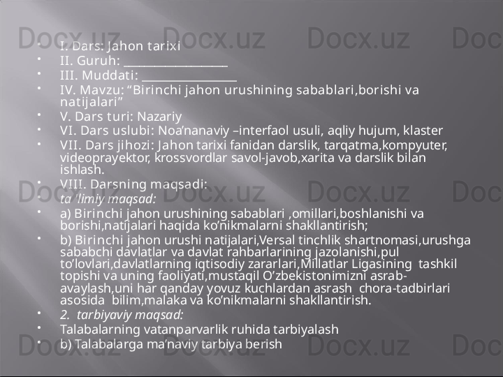 
I.  Dars:  J ahon t arix i

II.   Guruh:  ____________________

III.   Muddat i:  _________________

IV.   Mav zu:  “ Birinchi jahon urushining sabablari,borishi v a 
nat ijal ari ”

V.   Dars t uri:  Nazariy 

V I.   Dars usl ubi :  Noa’nanaviy –interfaol usuli,   a qliy hujum, klaster

V II.   Dars ji hozi :  J ah on tarixi fanidan  darslik , tarqatma,kompyuter, 
videoprayektor, krossvordlar  savol-javob,xarita  va darslik bilan 
ishlash .  

V III.   Darsning maqsadi:

ta 'limiy maqsad:

a)   Birinchi  jahon urushining sabablari ,omillari,boshlanishi va 
borishi,natijalari haqida  ko’nikmalarni shakllantirish;

b)   Birinchi  jahon urushi natijalari,Versal tinchlik shartnomasi,urushga 
sababchi davlatlar va davlat rahbarlarining jazolanishi,pul 
to’lovlari,davlatlarning iqtisodiy zararlari,Millatlar Ligasining  tashkil 
topishi va uning faoliyati ,mustaqil O’zbekistonimizni asrab-
avaylash,uni har qanday yovuz kuchlardan asrash  chora-tadbirlari   
asosida   bilim,malaka va ko’nikma larni shakllantirish.

2.  tarbiyaviy maqsad:

Talabalarning vatanparvarlik ruhida tarbiyalash

b) Talabalarga ma’naviy tarbiya berish   