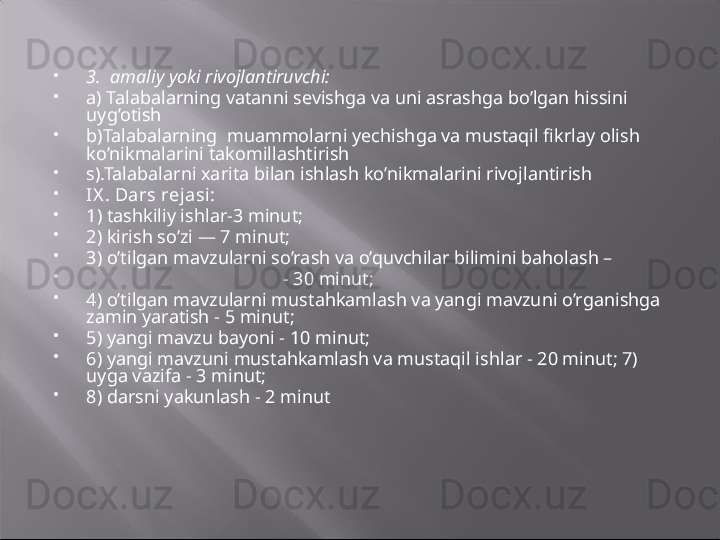 
3.  amaliy yoki rivojlantiruvchi:

a ) Talabalarning vatanni sevishga va uni asrashga bo’lgan hissini 
uyg’otish 

b) Talabalarning  muammolarni yechishga va mustaqil fikrlay olish 
ko’nikmalarini takomillashtirish

s).Talabalarni xarita bilan ishlash ko’nikmalarini rivojlantirish

IX .   Dars rejasi:

1) tashkiliy ishlar-3 minut;

2) kirish so’zi — 7 minut;

3) o’tilgan mavzularni so’rash va o’quvchilar bilimini baholash – 

                                           -  30 minut;

4) o’tilgan mavzularni mustahkamlash va yangi mavzuni o’rganishga 
zamin   yaratish - 5 minut; 

5) yangi mavzu bayoni - 10 minut;

6) yangi mavzuni mustahkamlash va mustaqil ishlar - 20 minut; 7) 
uyga vazifa - 3 minut; 

8) darsni yakunlash - 2 minut 