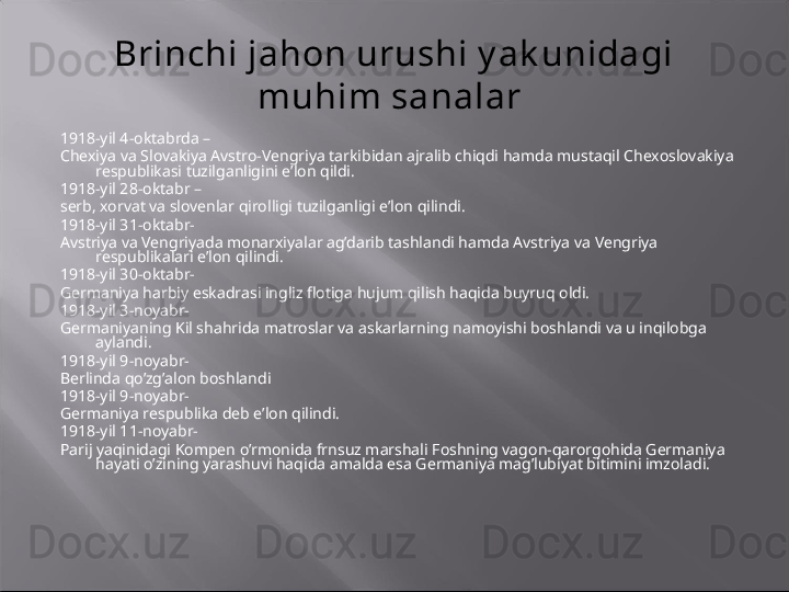 Brinchi jahon urushi y ak unidagi 
muhim sanalar 
1918-yil 4-oktabrda –
Chexiya va Slovakiya Avstro-Vengriya tarkibidan ajralib chiqdi hamda mustaqil Chexoslovakiya 
respublikasi tuzilganligini e’lon qildi. 
1918-yil 28-oktabr –
serb, xorvat va slovenlar qirolligi tuzilganligi e’lon qilindi.
1918-yil 31-oktabr- 
Avstriya va Vengriyada monarxiyalar ag’darib tashlandi hamda Avstriya va Vengriya 
respublikalari e’lon qilindi.
1918-yil 30-oktabr- 
Germaniya harbiy eskadrasi ingliz flotiga hujum qilish haqida buyruq oldi.
1918-yil 3-noyabr-
Germaniyaning Kil shahrida matroslar va askarlarning namoyishi boshlandi va u inqilobga 
aylandi.
1918-yil 9-noyabr-
Berlinda qo’zg’alon boshlandi
1918-yil 9-noyabr-
Germaniya respublika deb e’lon qilindi.
1918-yil 11-noyabr-
Parij yaqinidagi Kompen o’rmonida frnsuz marshali Foshning vagon-qarorgohida Germaniya 
hayati o’zining yarashuvi haqida amalda esa Germaniya mag’lubiyat bitimini imzoladi.    