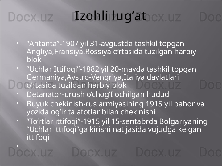 Izohli lug’at

“ Antanta”-1907 yil 31-avgustda tashkil topgan 
Angliya,Fransiya,Rossiya o’rtasida tuzilgan harbiy 
blok

“ Uchlar Ittifoqi”-1882 yil 20-mayda tashkil topgan 
Germaniya,Avstro-Vengriya,Italiya davlatlari 
o’rtasida tuzilgan harbiy blok

Detanator-urush o’chog’I ochilgan hudud

Buyuk chekinish-rus armiyasining 1915 yil bahor va 
yozida og’ir talafotlar bilan chekinishi

“ To’rtlar ittifoqi”-1915 yil 15-sentabrda Bolgariyaning 
“Uchlar ittifoqi”ga kirishi natijasida vujudga kelgan 
ittifoqi

  