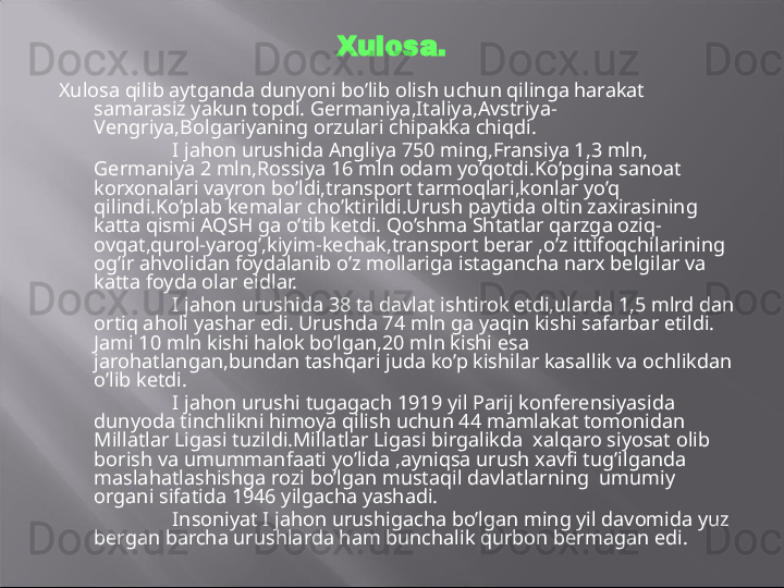 Xulosa.
Xulosa qilib aytganda dunyoni bo’lib olish uchun qilinga harakat 
samarasiz yakun topdi. Germaniya,Italiya,Avstriya-
Vengriya,Bolgariyaning orzulari chipakka chiqdi. 
I jahon urushida Angliya 750 ming,Fransiya 1,3 mln, 
Germaniya 2 mln,Rossiya 16 mln odam yo’qotdi.Ko’pgina sanoat 
korxonalari vayron bo’ldi,transport tarmoqlari,konlar yo’q 
qilindi.Ko’plab kemalar cho’ktirildi.Urush paytida oltin zaxirasining 
katta qismi AQSH ga o’tib ketdi. Qo’shma Shtatlar qarzga oziq-
ovqat,qurol-yarog’,kiyim-kechak,transport berar ,o’z ittifoqchilarining 
og’ir ahvolidan foydalanib o’z mollariga istagancha narx belgilar va 
katta foyda olar eidlar.
I jahon urushida 38 ta davlat ishtirok etdi,ularda 1,5 mlrd dan 
ortiq aholi yashar edi. Urushda 74 mln ga yaqin kishi safarbar etildi. 
Jami 10 mln kishi halok bo’lgan,20 mln kishi esa 
jarohatlangan,bundan tashqari juda ko’p kishilar kasallik va ochlikdan 
o’lib ketdi.
I jahon urushi tugagach 1919 yil Parij konferensiyasida 
dunyoda tinchlikni himoya qilish uchun 44 mamlakat tomonidan 
Millatlar Ligasi tuzildi.Millatlar Ligasi birgalikda  xalqaro siyosat olib 
borish va umummanfaati yo’lida ,ayniqsa urush xavfi tug’ilganda 
maslahatlashishga rozi bo’lgan mustaqil davlatlarning  umumiy 
organi sifatida 1946 yilgacha yashadi.  
Insoniyat I jahon urushigacha bo’lgan ming yil davomida yuz 
bergan barcha urushlarda ham bunchalik qurbon bermagan edi.  