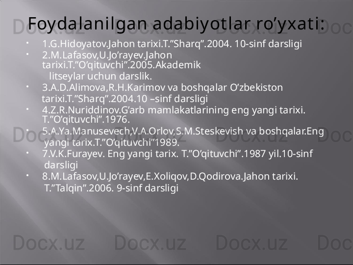 Foy dalanilgan adabiy ot lar ro’y xat i:

1.G.Hidoyatov.Jahon tarixi.T.”Sharq”.2004. 10-sinf darsligi

2.M.Lafasov,U.Jo’rayev.Jahon 
tarixi.T.”O’qituvchi”.2005.Akademik    
          litseylar uchun darslik.

3.A.D.Alimova,R.H.Karimov va boshqalar O’zbekiston      
       tarixi.T.”Sharq”.2004.10 –sinf darsligi

4.Z.R.Nuriddinov.G’arb mamlakatlarining eng yangi tarixi. 
T.”O’qituvchi”.1976.

5.A.Ya.Manusevech,V.A.Orlov,S.M.Steskevish va boshqalar.Eng 
        yangi tarix.T.”O’qituvchi”1989.

7.V.K.Furayev. Eng yangi tarix. T.”O’qituvchi”.1987 yil.10-sinf    
        darsligi

8.M.Lafasov,U.Jo’rayev,E.Xoliqov,D.Qodirova.Jahon tarixi.   
        T.”Talqin”.2006. 9-sinf darsligi 