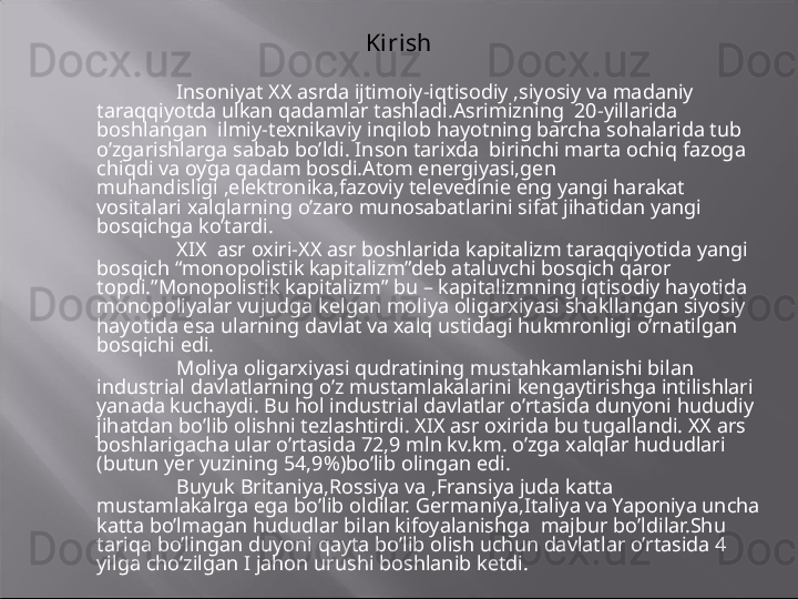 Kirish
Insoniyat XX asrda ijtimoiy-iqtisodiy ,siyosiy va madaniy 
taraqqiyotda ulkan qadamlar tashladi.Asrimizning  20-yillarida 
boshlangan  ilmiy-texnikaviy inqilob hayotning barcha sohalarida tub 
o’zgarishlarga sabab bo’ldi. Inson tarixda  birinchi marta ochiq fazoga 
chiqdi va oyga qadam bosdi.Atom energiyasi,gen 
muhandisligi ,elektronika,fazoviy televedinie eng yangi harakat 
vositalari xalqlarning o’zaro munosabatlarini sifat jihatidan yangi 
bosqichga ko’tardi.
XIX  asr oxiri-XX asr boshlarida kapitalizm taraqqiyotida yangi 
bosqich “monopolistik kapitalizm”deb ataluvchi bosqich qaror 
topdi.”Monopolistik kapitalizm” bu – kapitalizmning iqtisodiy hayotida 
monopoliyalar vujudga kelgan moliya oligarxiyasi shakllangan siyosiy 
hayotida esa ularning davlat va xalq ustidagi hukmronligi o’rnatilgan 
bosqichi edi.
Moliya oligarxiyasi qudratining mustahkamlanishi bilan 
industrial davlatlarning o’z mustamlakalarini kengaytirishga intilishlari 
yanada kuchaydi. Bu hol industrial davlatlar o’rtasida dunyoni hududiy 
jihatdan bo’lib olishni tezlashtirdi. XIX asr oxirida bu tugallandi. XX ars 
boshlarigacha ular o’rtasida 72,9 mln kv.km. o’zga xalqlar hududlari 
(butun yer yuzining 54,9%)bo’lib olingan edi.
Buyuk Britaniya,Rossiya va ,Fransiya juda katta 
mustamlakalrga ega bo’lib oldilar. Germaniya,Italiya va Yaponiya uncha 
katta bo’lmagan hududlar bilan kifoyalanishga  majbur bo’ldilar.Shu 
tariqa bo’lingan duyoni qayta bo’lib olish uchun davlatlar o’rtasida 4 
yilga cho’zilgan I jahon urushi boshlanib ketdi.  