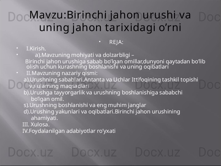 Mav zu:Birinchi jahon urushi v a 
uning jahon t arixidagi o’rni

RE J A :  

I.Kirish.

       a).Mavzuning mohiyati va dolzarbligi –
       Birinchi jahon urushiga sabab bo’lgan omillar,dunyoni qaytadan bo’lib 
olish uchun kurashning boshlanishi va uning oqibatlari   

II.Mavzuning nazariy qismi:
      a).Urushning sabablari.Antanta va Uchlar Ittifoqining tashkil topishi   
          va ularning maqsadlari
      b).Urushga tayyorgarlik va urushning boshlanishiga sababchi   
           bo’lgan omil.
      s).Urushning boshlanishi va eng muhim janglar 
      d).Urushing yakunlari va oqibatlari.Birinchi jahon urushining
           ahamiyati.
     III. Xulosa.
     IV.Foydalanilgan adabiyotlar ro’yxati
  