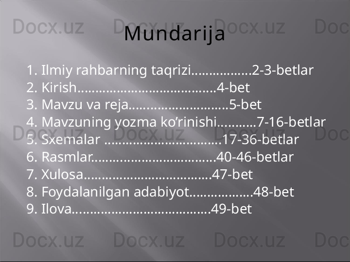 Mundarija
1. Ilmiy rahbarning taqrizi……………..2-3-betlar
2. Kirish………………………………...4-bet
3. Mavzu va reja……………………….5-bet
4. Mavzuning yozma ko’rinishi………..7-16-betlar
5. Sxemalar ……………………………17-36-betlar
6. Rasmlar……………………………..40-46-betlar
7. Xulosa………………………………47-bet
8. Foydalanilgan adabiyot………………48-bet
9. Ilova…………………………………49-bet 