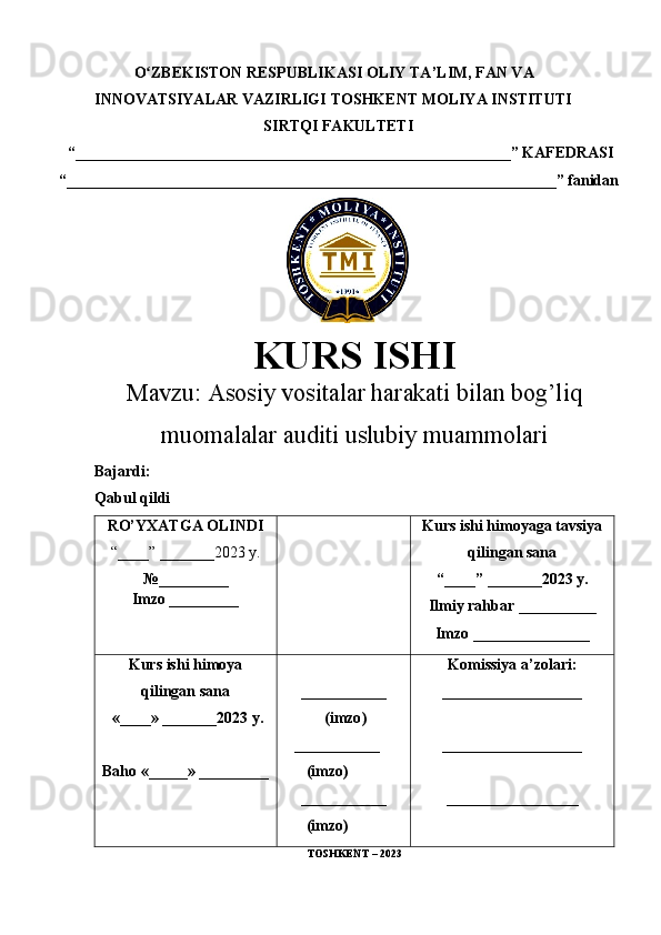 O ZBEKISTON RESPUBLIKASI ʻ OLIY TA’LIM , FAN VA 
INNOVATSIYALAR VAZIRLIGI  TOSHKENT  MOLIYA INSTITUTI
SIRTQI FAKULTETI
 “________________________________________________________”  KAFEDRASI
“ _______________________________________________________________ ” fanidan
        
KURS ISHI
Маvzu:   Asosiy vositalar harakati bilan bog’liq
muomalalar auditi uslubiy muammolari
Bajardi:
Qabul qildi
RO’YXATGA OLINDI
“ ____ ”  _______20 23  y.
№_________
Imzo _________ Kurs ishi himoya ga tavsiya
qilingan sana
“____” _______20 23  y.
Ilmiy rahbar __ ________
Imzo _______________
Kurs ishi himoya
qilingan sana
 «____» _______202 3   y .
Baho  « _____ »  _________ ___________
  ( imzo )
     _ _ _________
        ( imzo )
___________
        ( imzo ) Komissiya a’zolari :
__________________
_________________ _
_________________
TOSHKENT – 20 23 