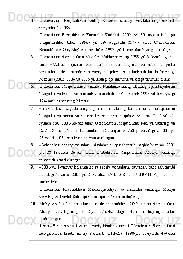 3. O’zbekiston   Respublikasi   Soliq   Kodeksi   (asosiy   vositalarning   eskirish
me'yorlari) 2008y.
4. O’zbekiston   Respublikasi   Fuqarolik   Kodeksi.   2002-   yil   30-   avgust   holatiga
o’zgartirishlar   bilan.   1996-   yil   29-   avgustda   257-1-   sonli   O’zbekiston
Respublikasi Oliy Majlisi qarori bilan 1997- yil 1- martdan kuchga kiritilgan
5. O’zbekiston   Respublikasi   Vazirlar   Mahkamasining   1999-yil   5-fevraldagi   54-
sonli   «Mahsulot   (ishlar,   xizmatlar)ni   ishlab   chiqarish   va   sotish   bo’yicha
xarajatlar   tarkibi   hamda   moliyaviy   natijalarni   shakllantirish   tartibi   haqidagi
Nizom» (2003, 2004 va 2005 yillardagi qo’shimcha va o’zgartirishlar bilan)
6. O’zbekiston   Respublikasi   Vazirlar   Mahkamasining   «Lizing   operatsiyalarini
buxgalteriya hisobi va hisobotida aks etish tartibi» nomli 1998 yil 6 maydagi
194-sonli qarorining 2ilovasi
7. «Inventarlash   vaqtida   aniqlangan   mol-mulkning   kamomadi   va   ortiqchasini
buxgalteriya   hisobi   va   soliqqa   tortish   tartibi   haqidagi   Nizom».   2001-yil   20-
iyunda  56G’2001-38-son   bilan   O’zbekiston   Respublikasi   Moliya   vazirligi   va
Davlat Soliq qo’mitasi tomonidan tasdiqlangan va Adliya vazirligida 2001-yil
23-iyulda 1054-son bilan ro’yxatga olingan
8. «Balansdagi asosiy vositalarni hisobdan chiqarish tartibi haqida Nizom». 2001
yil   28   fevralda   26-son   bilan   O’zbekiston   Respublikasi   Moliya   vazirligi
tomonidan tasdiqlangan
9. «2001-yil 1-yanvar holatiga ko’ra asosiy vositalarni qaytadan baholash tartibi
haqidagi Nizom». 2001-yil 2-fevralda RA-01G’8-6a, 17-03G’113A, 2001-32-
sonlar bilan
O’zbekiston   Respublikasi   Makroiqtisodiyot   va   statistika   vazirligi,   Moliya
vazirligi va Davlat Soliq qo’mitasi qarori bilan tasdiqlangan
10. Moliyaviy   hisobot   shakllarini   to’ldirish   qoidalari.   O’zbekiston   Respublikasi
Moliya   vazirligining   2002-yil   27-dekabrdagi   140-sonli   buyrug’i   bilan
tasdiqlangan
11. 1-son «Hisob siyosati va moliyaviy hisobot» nomli O’zbekiston Respublikasi
Buxgalteriya   hisobi   milliy   standarti   (BHMS).   1998-yil   26-iyulda   474-son 